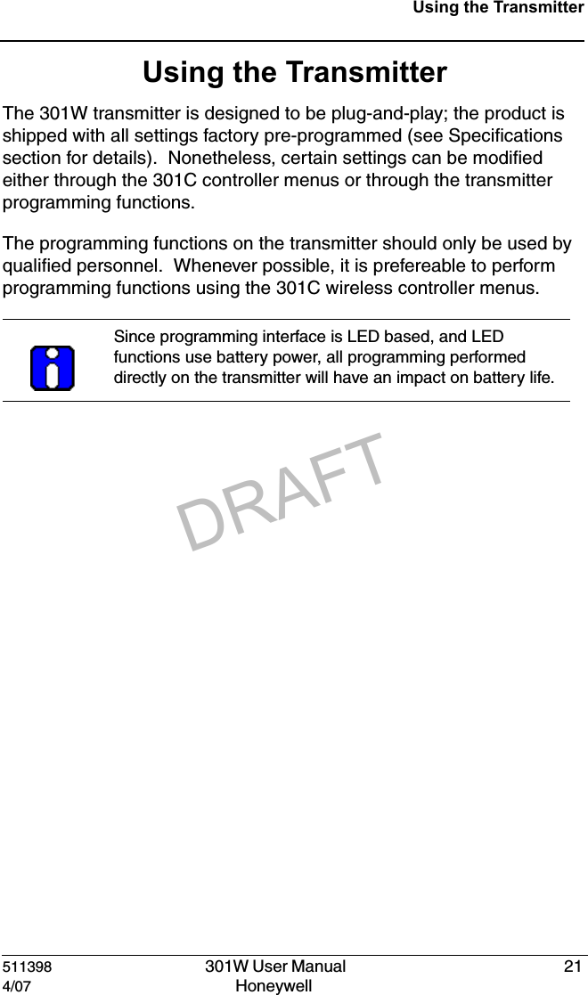 DRAFT511398   301W User Manual  214/07 Honeywell Using the TransmitterUsing the TransmitterThe 301W transmitter is designed to be plug-and-play; the product is shipped with all settings factory pre-programmed (see Specifications section for details).  Nonetheless, certain settings can be modified either through the 301C controller menus or through the transmitter programming functions.The programming functions on the transmitter should only be used by qualified personnel.  Whenever possible, it is prefereable to perform programming functions using the 301C wireless controller menus. Since programming interface is LED based, and LED functions use battery power, all programming performed directly on the transmitter will have an impact on battery life.