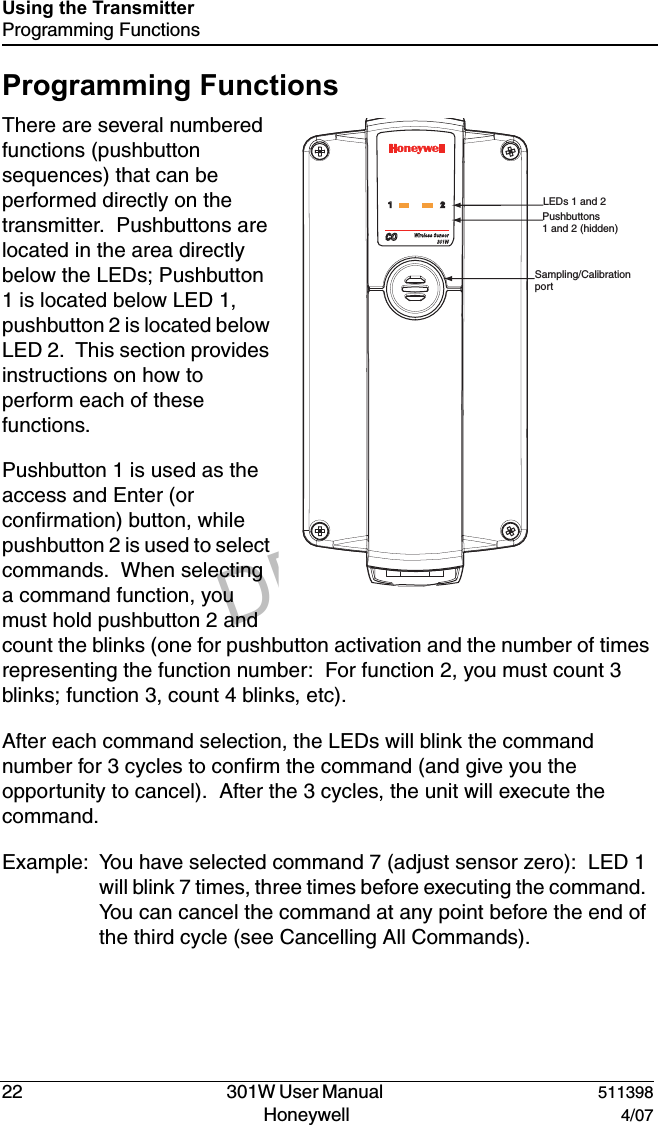 DRAFT22   301W User Manual  511398Honeywell  4/07Using the TransmitterProgramming FunctionsProgramming FunctionsThere are several numbered functions (pushbutton sequences) that can be performed directly on the transmitter.  Pushbuttons are located in the area directly below the LEDs; Pushbutton 1 is located below LED 1, pushbutton 2 is located below LED 2.  This section provides instructions on how to perform each of these functions.Pushbutton 1 is used as the access and Enter (or confirmation) button, while pushbutton 2 is used to select commands.  When selecting a command function, you must hold pushbutton 2 and count the blinks (one for pushbutton activation and the number of times representing the function number:  For function 2, you must count 3 blinks; function 3, count 4 blinks, etc). After each command selection, the LEDs will blink the command number for 3 cycles to confirm the command (and give you the opportunity to cancel).  After the 3 cycles, the unit will execute the command.Example: You have selected command 7 (adjust sensor zero):  LED 1 will blink 7 times, three times before executing the command.  You can cancel the command at any point before the end of the third cycle (see Cancelling All Commands).,%$S&aring;&aring;AND&aring;0USHBUTTONS&aring;&aring;AND&aring;&aring;HIDDEN3AMPLING#ALIBRATION&aring;PORT