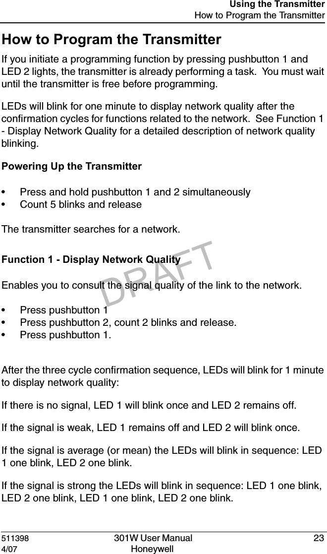 DRAFT511398   301W User Manual  234/07 Honeywell Using the TransmitterHow to Program the TransmitterHow to Program the TransmitterIf you initiate a programming function by pressing pushbutton 1 and LED 2 lights, the transmitter is already performing a task.  You must wait until the transmitter is free before programming.LEDs will blink for one minute to display network quality after the confirmation cycles for functions related to the network.  See Function 1 - Display Network Quality for a detailed description of network quality blinking.Powering Up the Transmitter&bull; Press and hold pushbutton 1 and 2 simultaneously&bull; Count 5 blinks and releaseThe transmitter searches for a network.Function 1 - Display Network QualityEnables you to consult the signal quality of the link to the network.&bull; Press pushbutton 1&bull; Press pushbutton 2, count 2 blinks and release.&bull; Press pushbutton 1.After the three cycle confirmation sequence, LEDs will blink for 1 minute to display network quality:If there is no signal, LED 1 will blink once and LED 2 remains off.If the signal is weak, LED 1 remains off and LED 2 will blink once.If the signal is average (or mean) the LEDs will blink in sequence: LED 1 one blink, LED 2 one blink.If the signal is strong the LEDs will blink in sequence: LED 1 one blink, LED 2 one blink, LED 1 one blink, LED 2 one blink.