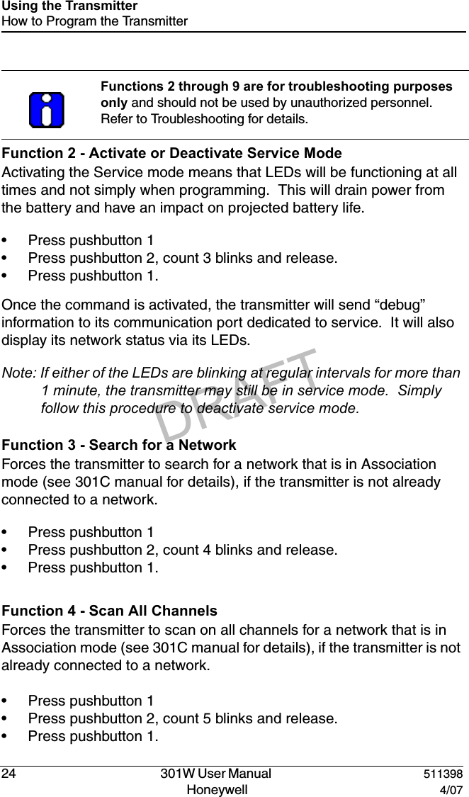 DRAFT24   301W User Manual  511398Honeywell  4/07Using the TransmitterHow to Program the TransmitterFunction 2 - Activate or Deactivate Service ModeActivating the Service mode means that LEDs will be functioning at all times and not simply when programming.  This will drain power from the battery and have an impact on projected battery life.&bull; Press pushbutton 1&bull; Press pushbutton 2, count 3 blinks and release.&bull; Press pushbutton 1.Once the command is activated, the transmitter will send &ldquo;debug&rdquo; information to its communication port dedicated to service.  It will also display its network status via its LEDs.Note: If either of the LEDs are blinking at regular intervals for more than 1 minute, the transmitter may still be in service mode.  Simply follow this procedure to deactivate service mode.Function 3 - Search for a NetworkForces the transmitter to search for a network that is in Association mode (see 301C manual for details), if the transmitter is not already connected to a network.&bull; Press pushbutton 1&bull; Press pushbutton 2, count 4 blinks and release.&bull; Press pushbutton 1.Function 4 - Scan All ChannelsForces the transmitter to scan on all channels for a network that is in Association mode (see 301C manual for details), if the transmitter is not already connected to a network.&bull; Press pushbutton 1&bull; Press pushbutton 2, count 5 blinks and release.&bull; Press pushbutton 1.Functions 2 through 9 are for troubleshooting purposes only and should not be used by unauthorized personnel. Refer to Troubleshooting for details.