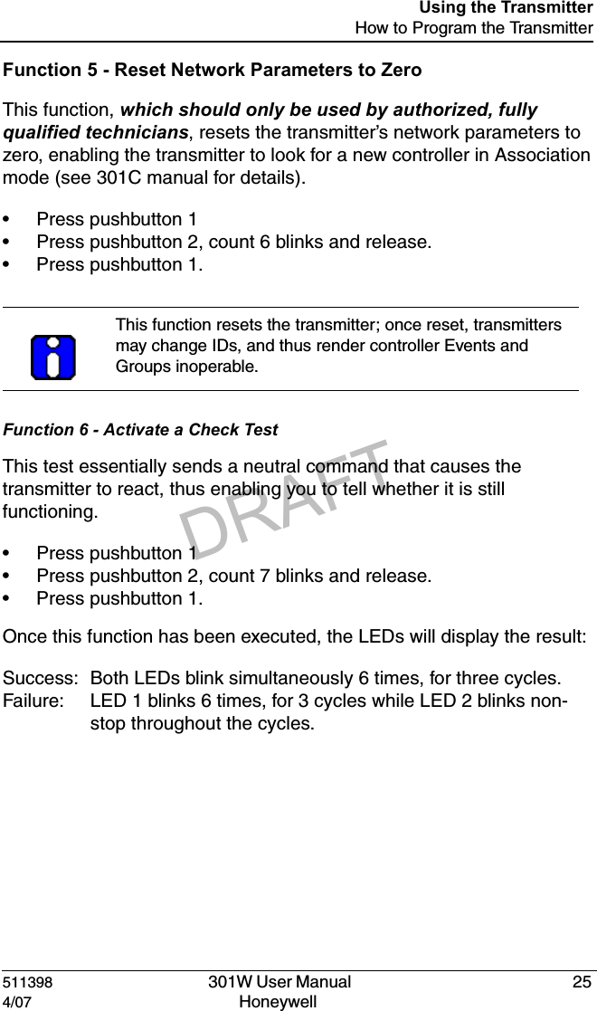 DRAFT511398   301W User Manual  254/07 Honeywell Using the TransmitterHow to Program the TransmitterFunction 5 - Reset Network Parameters to ZeroThis function, which should only be used by authorized, fully qualified technicians, resets the transmitter&rsquo;s network parameters to zero, enabling the transmitter to look for a new controller in Association mode (see 301C manual for details).&bull; Press pushbutton 1&bull; Press pushbutton 2, count 6 blinks and release.&bull; Press pushbutton 1.Function 6 - Activate a Check TestThis test essentially sends a neutral command that causes the transmitter to react, thus enabling you to tell whether it is still functioning.&bull; Press pushbutton 1&bull; Press pushbutton 2, count 7 blinks and release.&bull; Press pushbutton 1.Once this function has been executed, the LEDs will display the result:Success: Both LEDs blink simultaneously 6 times, for three cycles.Failure: LED 1 blinks 6 times, for 3 cycles while LED 2 blinks non-stop throughout the cycles.This function resets the transmitter; once reset, transmitters may change IDs, and thus render controller Events and Groups inoperable.