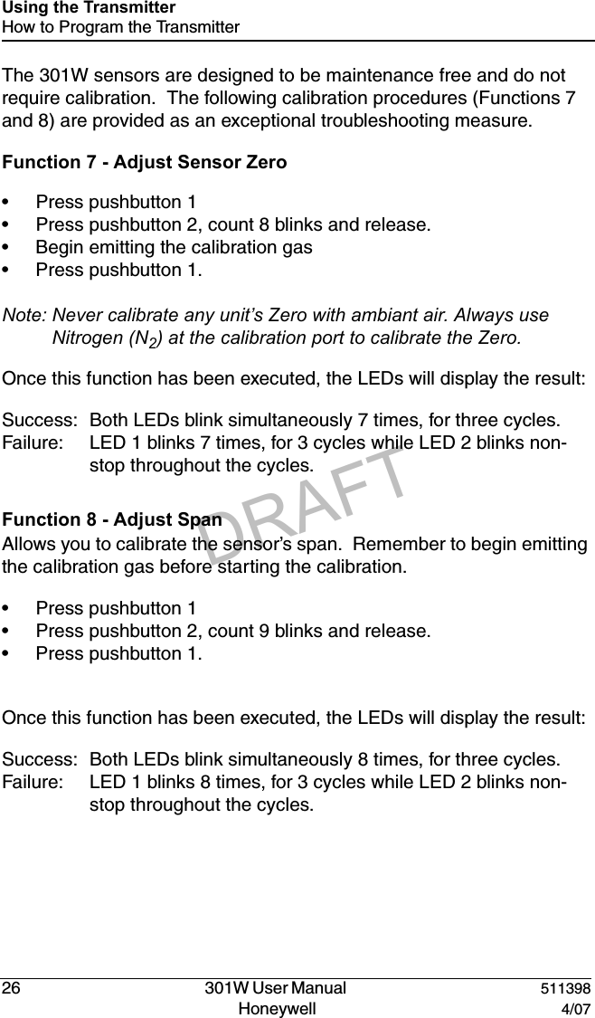 DRAFT26   301W User Manual  511398Honeywell  4/07Using the TransmitterHow to Program the TransmitterThe 301W sensors are designed to be maintenance free and do not require calibration.  The following calibration procedures (Functions 7 and 8) are provided as an exceptional troubleshooting measure.Function 7 - Adjust Sensor Zero&bull; Press pushbutton 1&bull; Press pushbutton 2, count 8 blinks and release.&bull; Begin emitting the calibration gas&bull; Press pushbutton 1.Note: Never calibrate any unit&rsquo;s Zero with ambiant air. Always use Nitrogen (N2) at the calibration port to calibrate the Zero.Once this function has been executed, the LEDs will display the result:Success: Both LEDs blink simultaneously 7 times, for three cycles.Failure: LED 1 blinks 7 times, for 3 cycles while LED 2 blinks non-stop throughout the cycles.Function 8 - Adjust SpanAllows you to calibrate the sensor&rsquo;s span.  Remember to begin emitting the calibration gas before starting the calibration.&bull; Press pushbutton 1&bull; Press pushbutton 2, count 9 blinks and release.&bull; Press pushbutton 1.Once this function has been executed, the LEDs will display the result:Success: Both LEDs blink simultaneously 8 times, for three cycles.Failure: LED 1 blinks 8 times, for 3 cycles while LED 2 blinks non-stop throughout the cycles.