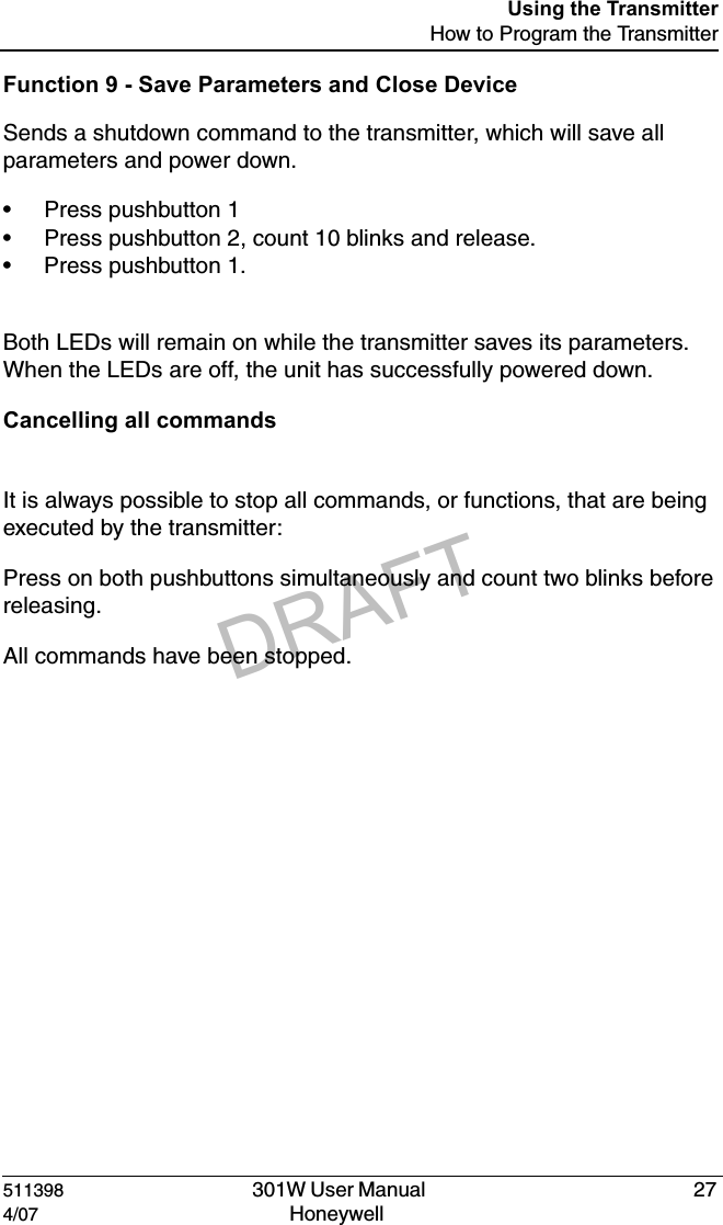 DRAFT511398   301W User Manual  274/07 Honeywell Using the TransmitterHow to Program the TransmitterFunction 9 - Save Parameters and Close DeviceSends a shutdown command to the transmitter, which will save all parameters and power down.&bull; Press pushbutton 1&bull; Press pushbutton 2, count 10 blinks and release.&bull; Press pushbutton 1.Both LEDs will remain on while the transmitter saves its parameters.  When the LEDs are off, the unit has successfully powered down.Cancelling all commandsIt is always possible to stop all commands, or functions, that are being executed by the transmitter:Press on both pushbuttons simultaneously and count two blinks before releasing.All commands have been stopped.