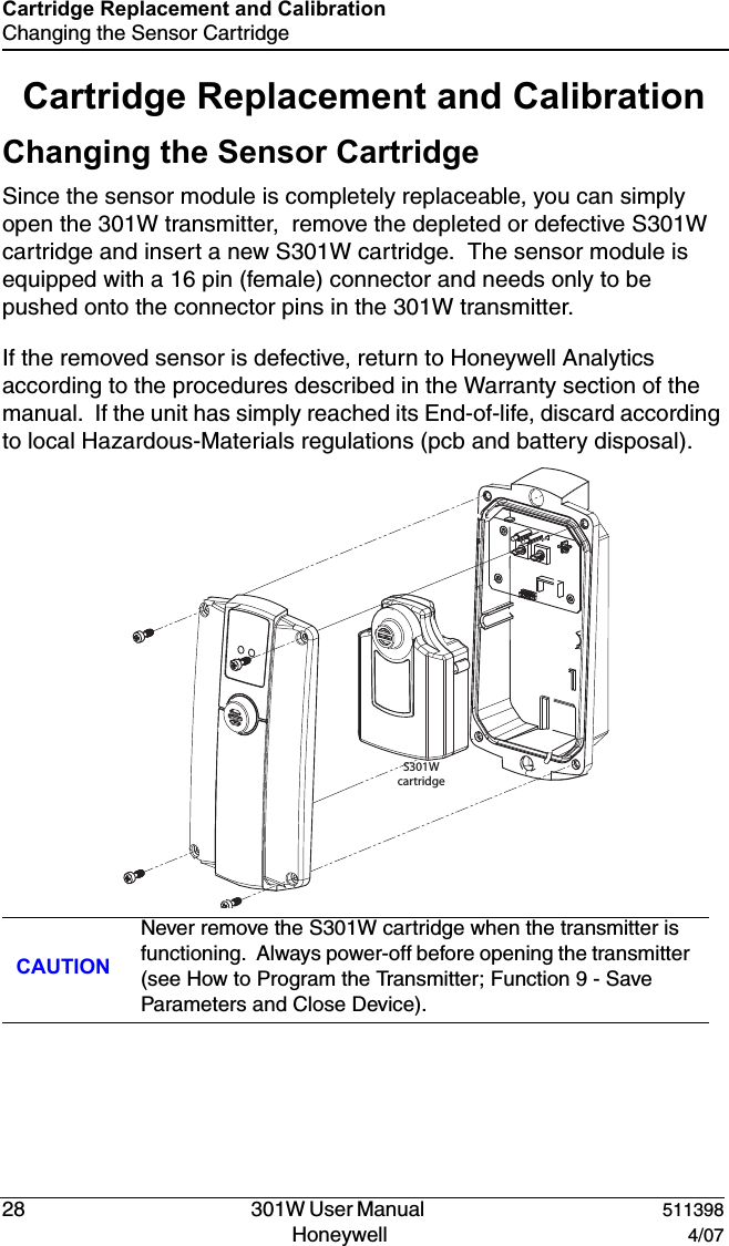 DRAFT28   301W User Manual  511398Honeywell  4/07Cartridge Replacement and CalibrationChanging the Sensor CartridgeCartridge Replacement and CalibrationChanging the Sensor CartridgeSince the sensor module is completely replaceable, you can simply open the 301W transmitter,  remove the depleted or defective S301W cartridge and insert a new S301W cartridge.  The sensor module is equipped with a 16 pin (female) connector and needs only to be pushed onto the connector pins in the 301W transmitter.If the removed sensor is defective, return to Honeywell Analytics according to the procedures described in the Warranty section of the manual.  If the unit has simply reached its End-of-life, discard according to local Hazardous-Materials regulations (pcb and battery disposal).CAUTIONNever remove the S301W cartridge when the transmitter is functioning.  Always power-off before opening the transmitter (see How to Program the Transmitter; Function 9 - Save Parameters and Close Device).S301Wcartridge