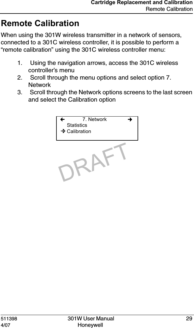 DRAFT511398   301W User Manual  294/07 Honeywell Cartridge Replacement and CalibrationRemote CalibrationRemote CalibrationWhen using the 301W wireless transmitter in a network of sensors, connected to a 301C wireless controller, it is possible to perform a &ldquo;remote calibration&rdquo; using the 301C wireless controller menu:1.  Using the navigation arrows, access the 301C wireless controller&rsquo;s menu2.  Scroll through the menu options and select option 7. Network3.  Scroll through the Network options screens to the last screen and select the Calibration option7. NetworkStatisticsCalibration