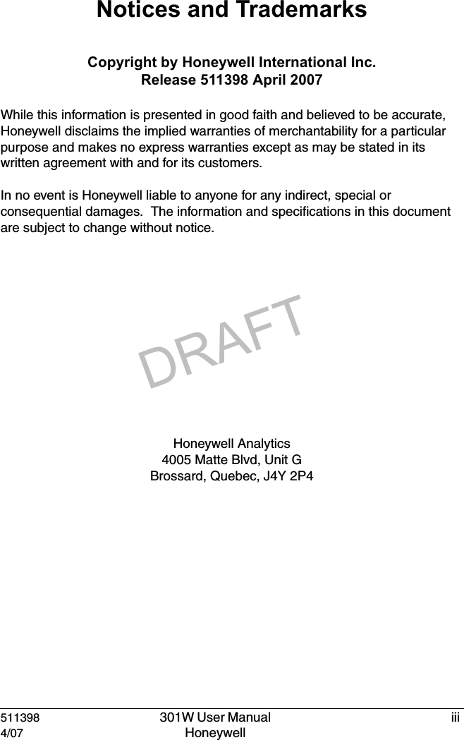 DRAFT511398  301W User Manual  iii4/07 Honeywell Notices and TrademarksCopyright by Honeywell International Inc.Release 511398 April 2007While this information is presented in good faith and believed to be accurate, Honeywell disclaims the implied warranties of merchantability for a particular purpose and makes no express warranties except as may be stated in its written agreement with and for its customers.In no event is Honeywell liable to anyone for any indirect, special or consequential damages.  The information and specifications in this document are subject to change without notice.Honeywell Analytics 4005 Matte Blvd, Unit GBrossard, Quebec, J4Y 2P4