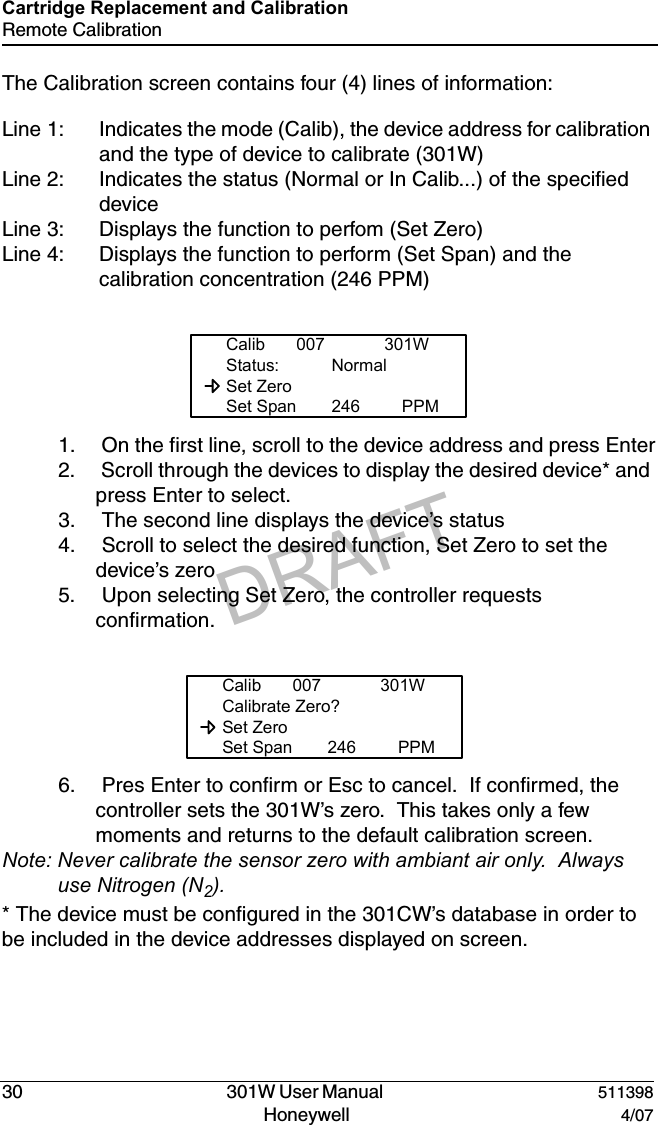 DRAFT30   301W User Manual  511398Honeywell  4/07Cartridge Replacement and CalibrationRemote CalibrationThe Calibration screen contains four (4) lines of information:Line 1: Indicates the mode (Calib), the device address for calibration and the type of device to calibrate (301W)Line 2: Indicates the status (Normal or In Calib...) of the specified deviceLine 3: Displays the function to perfom (Set Zero)Line 4: Displays the function to perform (Set Span) and the calibration concentration (246 PPM)1.  On the first line, scroll to the device address and press Enter2.  Scroll through the devices to display the desired device* and press Enter to select.3.  The second line displays the device&rsquo;s status4.  Scroll to select the desired function, Set Zero to set the device&rsquo;s zero5.  Upon selecting Set Zero, the controller requests confirmation.6.  Pres Enter to confirm or Esc to cancel.  If confirmed, the controller sets the 301W&rsquo;s zero.  This takes only a few moments and returns to the default calibration screen.Note: Never calibrate the sensor zero with ambiant air only.  Always use Nitrogen (N2).* The device must be configured in the 301CW&rsquo;s database in order to be included in the device addresses displayed on screen.Calib 007 301WStatus: Normal  Set Zero  Set Span 246 PPMCalib 007 301WCalibrate Zero?  Set Zero  Set Span 246 PPM