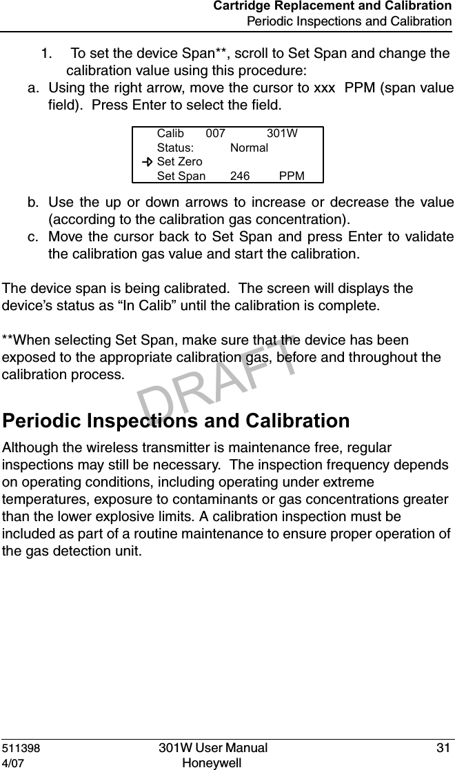 DRAFT511398   301W User Manual  314/07 Honeywell Cartridge Replacement and CalibrationPeriodic Inspections and Calibration1.  To set the device Span**, scroll to Set Span and change the calibration value using this procedure:a. Using the right arrow, move the cursor to xxx  PPM (span valuefield).  Press Enter to select the field.b. Use the up or down arrows to increase or decrease the value(according to the calibration gas concentration).c. Move the cursor back to Set Span and press Enter to validatethe calibration gas value and start the calibration.The device span is being calibrated.  The screen will displays the device&rsquo;s status as &ldquo;In Calib&rdquo; until the calibration is complete.**When selecting Set Span, make sure that the device has been exposed to the appropriate calibration gas, before and throughout the calibration process.  Periodic Inspections and CalibrationAlthough the wireless transmitter is maintenance free, regular inspections may still be necessary.  The inspection frequency depends on operating conditions, including operating under extreme temperatures, exposure to contaminants or gas concentrations greater than the lower explosive limits. A calibration inspection must be included as part of a routine maintenance to ensure proper operation of the gas detection unit.Calib 007 301WStatus: Normal  Set Zero  Set Span 246 PPM
