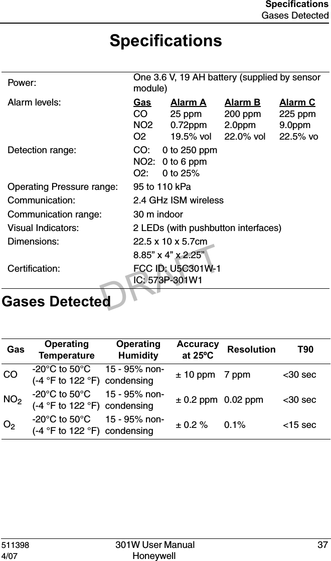 DRAFT511398   301W User Manual  374/07 Honeywell SpecificationsGases DetectedSpecifications Gases Detected Power:  One 3.6 V, 19 AH battery (supplied by sensor module)Alarm levels: Gas Alarm A Alarm B Alarm CCO 25 ppm 200 ppm 225 ppmNO2 0.72ppm 2.0ppm 9.0ppmO2  19.5% vol 22.0% vol 22.5% voDetection range: CO:   0 to 250 ppmNO2: 0 to 6 ppmO2:   0 to 25%Operating Pressure range: 95 to 110 kPaCommunication: 2.4 GHz ISM wirelessCommunication range: 30 m indoorVisual Indicators: 2 LEDs (with pushbutton interfaces)Dimensions: 22.5 x 10 x 5.7cm8.85&rdquo; x 4&rdquo; x 2.25&rdquo;Certification: FCC ID: U5C301W-1IC: 573P-301W1Gas  Operating TemperatureOperating HumidityAccuracyat 25&ordm;C Resolution T90CO -20&deg;C to 50&deg;C (-4 &deg;F to 122 &deg;F)15 - 95% non-condensing &plusmn; 10 ppm 7 ppm <30 secNO2-20&deg;C to 50&deg;C (-4 &deg;F to 122 &deg;F)15 - 95% non-condensing &plusmn; 0.2 ppm 0.02 ppm <30 secO2-20&deg;C to 50&deg;C (-4 &deg;F to 122 &deg;F)15 - 95% non-condensing &plusmn; 0.2 % 0.1% <15 sec