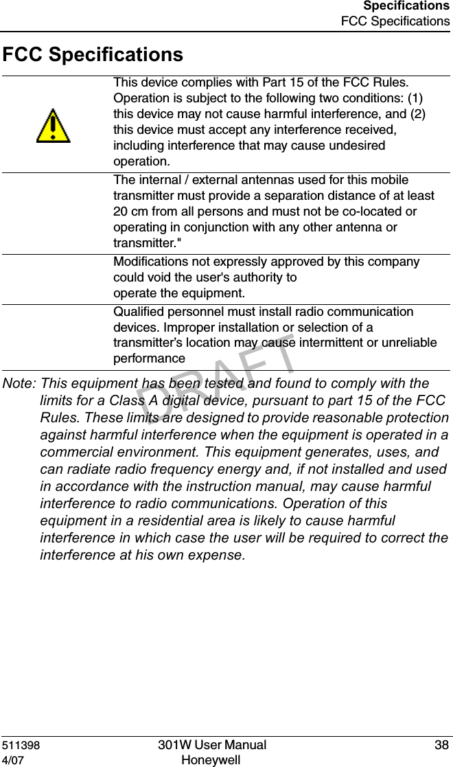DRAFT511398   301W User Manual  384/07 Honeywell SpecificationsFCC SpecificationsFCC SpecificationsNote: This equipment has been tested and found to comply with the limits for a Class A digital device, pursuant to part 15 of the FCC Rules. These limits are designed to provide reasonable protection against harmful interference when the equipment is operated in a commercial environment. This equipment generates, uses, and can radiate radio frequency energy and, if not installed and used in accordance with the instruction manual, may cause harmful interference to radio communications. Operation of this equipment in a residential area is likely to cause harmful interference in which case the user will be required to correct the interference at his own expense.This device complies with Part 15 of the FCC Rules. Operation is subject to the following two conditions: (1) this device may not cause harmful interference, and (2) this device must accept any interference received, including interference that may cause undesired operation.The internal / external antennas used for this mobile transmitter must provide a separation distance of at least  20 cm from all persons and must not be co-located or operating in conjunction with any other antenna or transmitter."Modifications not expressly approved by this company could void the user's authority tooperate the equipment.Qualified personnel must install radio communication devices. Improper installation or selection of a transmitter&rsquo;s location may cause intermittent or unreliable performance