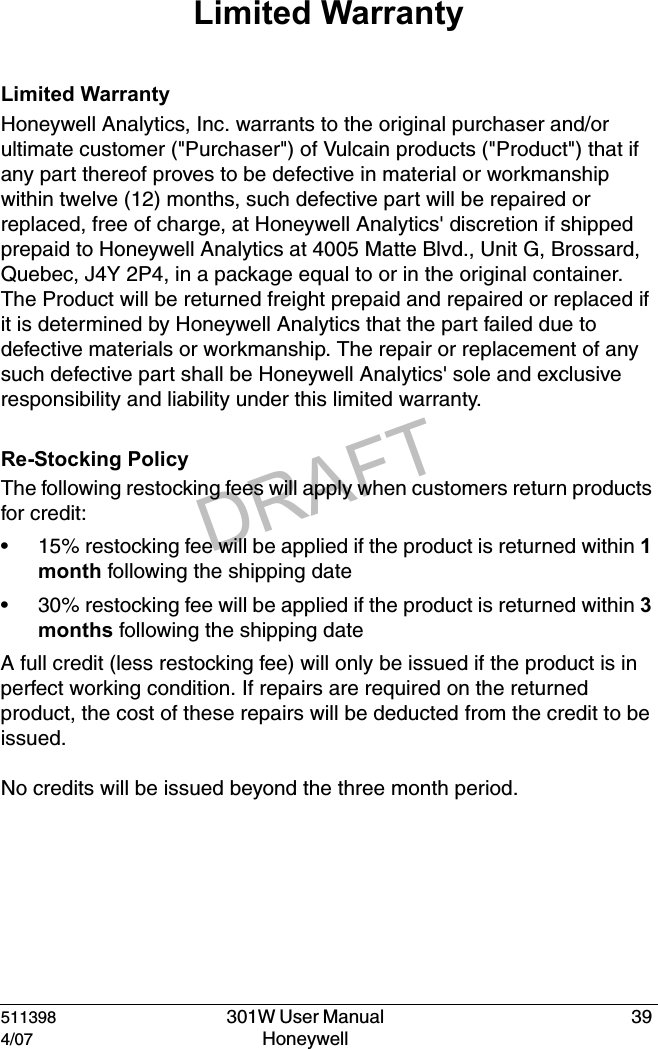 DRAFT511398  301W User Manual  394/07 Honeywell Limited WarrantyLimited WarrantyHoneywell Analytics, Inc. warrants to the original purchaser and/or ultimate customer ("Purchaser") of Vulcain products ("Product") that if any part thereof proves to be defective in material or workmanship within twelve (12) months, such defective part will be repaired or replaced, free of charge, at Honeywell Analytics' discretion if shipped prepaid to Honeywell Analytics at 4005 Matte Blvd., Unit G, Brossard, Quebec, J4Y 2P4, in a package equal to or in the original container. The Product will be returned freight prepaid and repaired or replaced if it is determined by Honeywell Analytics that the part failed due to defective materials or workmanship. The repair or replacement of any such defective part shall be Honeywell Analytics' sole and exclusive responsibility and liability under this limited warranty.Re-Stocking PolicyThe following restocking fees will apply when customers return products for credit:&bull; 15% restocking fee will be applied if the product is returned within 1 month following the shipping date&bull; 30% restocking fee will be applied if the product is returned within 3 months following the shipping dateA full credit (less restocking fee) will only be issued if the product is in perfect working condition. If repairs are required on the returned product, the cost of these repairs will be deducted from the credit to be issued.No credits will be issued beyond the three month period.