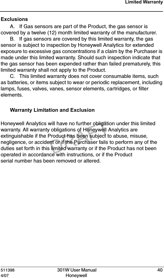 DRAFT511398   301W User Manual  404/07 Honeywell Limited WarrantyExclusionsA. If Gas sensors are part of the Product, the gas sensor is covered by a twelve (12) month limited warranty of the manufacturer.B. If gas sensors are covered by this limited warranty, the gas sensor is subject to inspection by Honeywell Analytics for extended exposure to excessive gas concentrations if a claim by the Purchaser is made under this limited warranty. Should such inspection indicate that the gas sensor has been expended rather than failed prematurely, this limited warranty shall not apply to the Product.C. This limited warranty does not cover consumable items, such as batteries, or items subject to wear or periodic replacement, including lamps, fuses, valves, vanes, sensor elements, cartridges, or filter elements.  Warranty Limitation and Exclusion Honeywell Analytics will have no further obligation under this limited warranty. All warranty obligations of Honeywell Analytics are extinguishable if the Product has been subject to abuse, misuse, negligence, or accident or if the Purchaser fails to perform any of the duties set forth in this limited warranty or if the Product has not been operated in accordance with instructions, or if the Product serial number has been removed or altered.