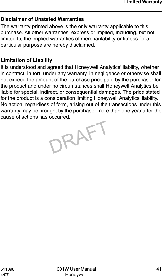 DRAFT511398   301W User Manual  414/07 Honeywell Limited WarrantyDisclaimer of Unstated Warranties The warranty printed above is the only warranty applicable to this purchase. All other warranties, express or implied, including, but not limited to, the implied warranties of merchantability or fitness for a particular purpose are hereby disclaimed.Limitation of Liability It is understood and agreed that Honeywell Analytics&rsquo; liability, whether in contract, in tort, under any warranty, in negligence or otherwise shall not exceed the amount of the purchase price paid by the purchaser for the product and under no circumstances shall Honeywell Analytics be liable for special, indirect, or consequential damages. The price stated for the product is a consideration limiting Honeywell Analytics' liability. No action, regardless of form, arising out of the transactions under this warranty may be brought by the purchaser more than one year after the cause of actions has occurred. 