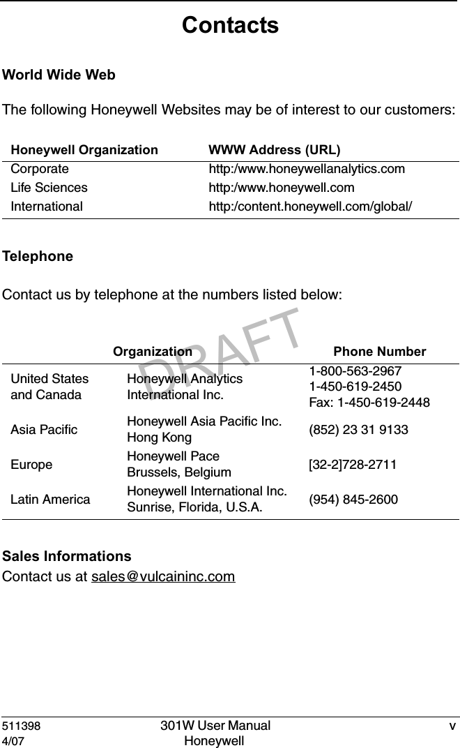 DRAFT511398   301W User Manual  v4/07 Honeywell ContactsWorld Wide WebThe following Honeywell Websites may be of interest to our customers:TelephoneContact us by telephone at the numbers listed below:Sales InformationsContact us at sales@vulcaininc.comHoneywell Organization WWW Address (URL)Corporate http:/www.honeywellanalytics.comLife Sciences http:/www.honeywell.comInternational http:/content.honeywell.com/global/ Organization Phone NumberUnited Statesand CanadaHoneywell Analytics International Inc.1-800-563-29671-450-619-2450Fax: 1-450-619-2448Asia Pacific Honeywell Asia Pacific Inc.Hong Kong (852) 23 31 9133Europe Honeywell PaceBrussels, Belgium [32-2]728-2711Latin America Honeywell International Inc.Sunrise, Florida, U.S.A. (954) 845-2600