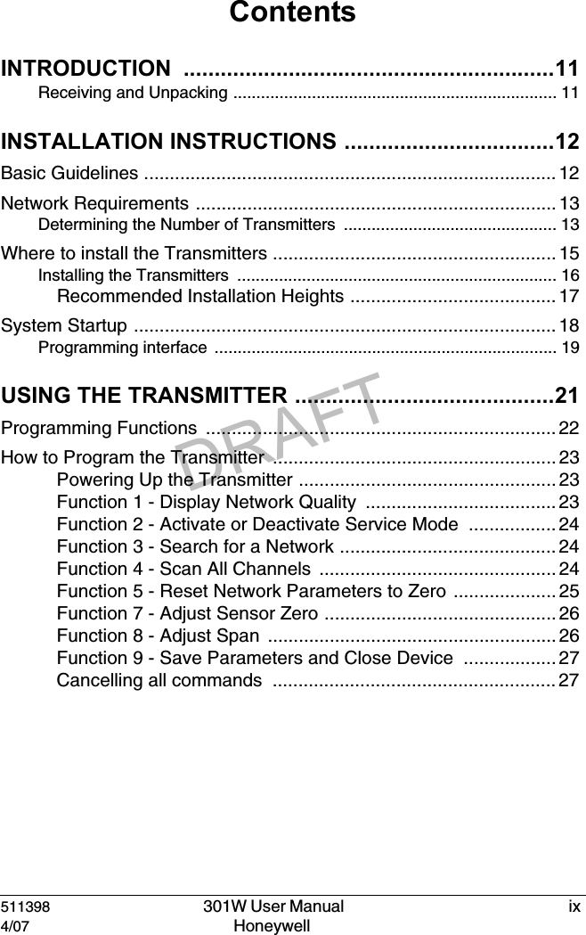 DRAFT511398   301W User Manual  ix4/07 Honeywell ContentsINTRODUCTION ............................................................11Receiving and Unpacking ...................................................................... 11INSTALLATION INSTRUCTIONS ..................................12Basic Guidelines ................................................................................ 12Network Requirements ...................................................................... 13Determining the Number of Transmitters .............................................. 13Where to install the Transmitters ....................................................... 15Installing the Transmitters  ..................................................................... 16Recommended Installation Heights ........................................ 17System Startup .................................................................................. 18Programming interface  .......................................................................... 19USING THE TRANSMITTER ..........................................21Programming Functions  .................................................................... 22How to Program the Transmitter  ....................................................... 23Powering Up the Transmitter .................................................. 23Function 1 - Display Network Quality  ..................................... 23Function 2 - Activate or Deactivate Service Mode  ................. 24Function 3 - Search for a Network .......................................... 24Function 4 - Scan All Channels  .............................................. 24Function 5 - Reset Network Parameters to Zero  .................... 25Function 7 - Adjust Sensor Zero ............................................. 26Function 8 - Adjust Span  ........................................................ 26Function 9 - Save Parameters and Close Device  .................. 27Cancelling all commands  ....................................................... 27