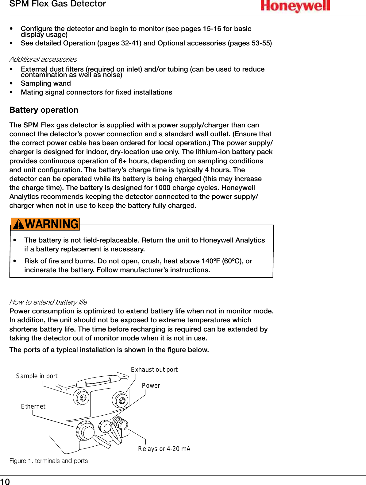 10SPM Flex Gas Detector&bull;  Configure the detector and begin to monitor (see pages 15-16 for basic display usage)&bull;  See detailed Operation (pages 32-41) and Optional accessories (pages 53-55)Additional accessories &bull;  External dust filters (required on inlet) and/or tubing (can be used to reduce contamination as well as noise)&bull;  Sampling wand&bull;  Mating signal connectors for fixed installationsBattery operationThe SPM Flex gas detector is supplied with a power supply/charger than can connect the detector&rsquo;s power connection and a standard wall outlet� (Ensure that the correct power cable has been ordered for local operation�) The power supply/charger is designed for indoor, dry-location use only� The lithium-ion battery pack provides continuous operation of 6+ hours, depending on sampling conditions and unit configuration� The battery&rsquo;s charge time is typically 4 hours� The detector can be operated while its battery is being charged (this may increase the charge time)� The battery is designed for 1000 charge cycles� Honeywell Analytics recommends keeping the detector connected to the power supply/charger when not in use to keep the battery fully charged�&bull;  The battery is not field-replaceable� Return the unit to Honeywell Analytics if a battery replacement is necessary�&bull;  Risk of fire and burns� Do not open, crush, heat above 140&ordm;F (60&ordm;C), or incinerate the battery� Follow manufacturer&rsquo;s instructions�WARNING!How to extend battery lifePower consumption is optimized to extend battery life when not in monitor mode� In addition, the unit should not be exposed to extreme temperatures which shortens battery life� The time before recharging is required can be extended by taking the detector out of monitor mode when it is not in use�The ports of a typical installation is shown in the figure below�EthernetPowerSample in port Exhaust out portRelays or 4-20 mAFigure 1. terminals and ports