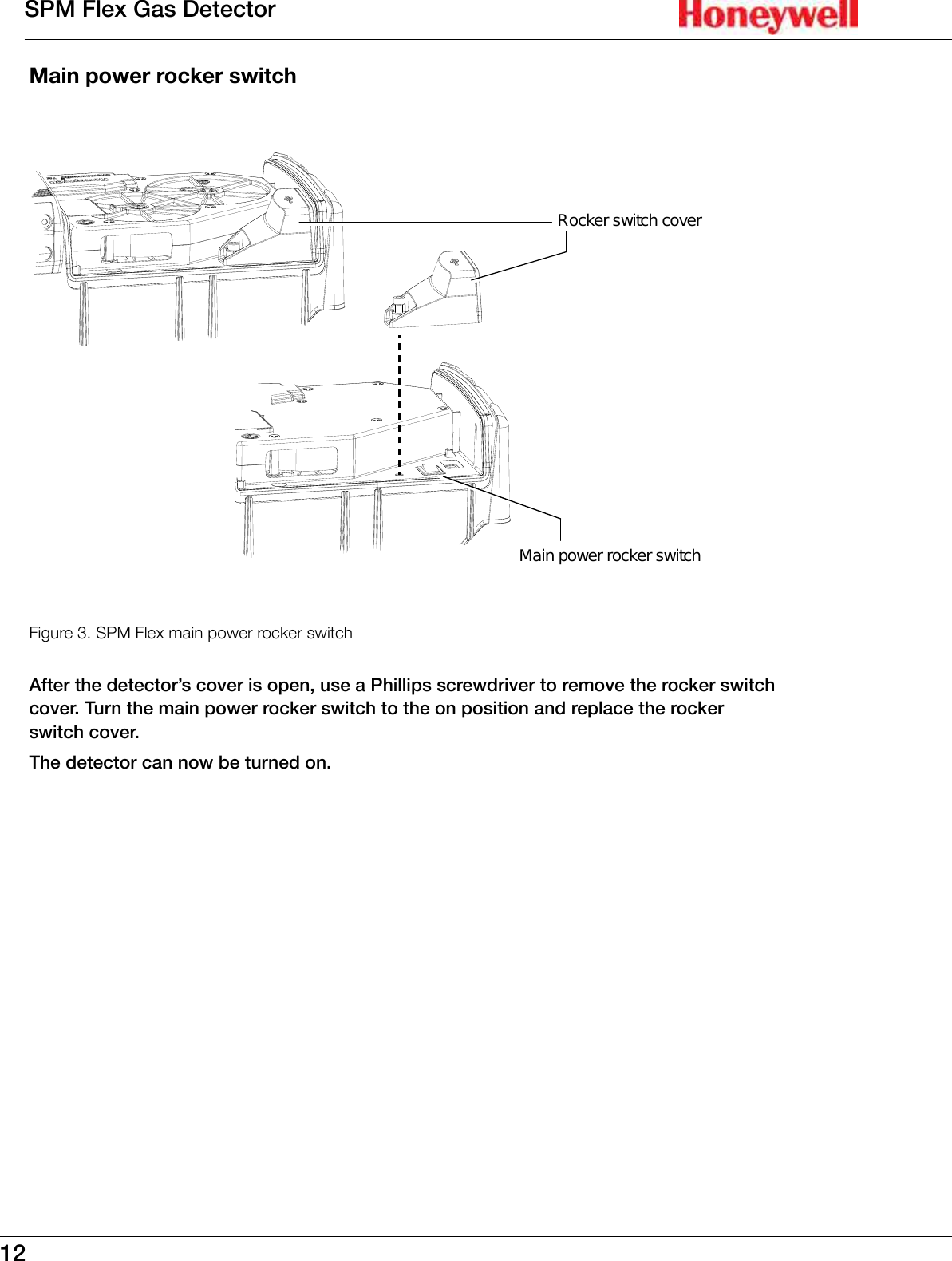 12SPM Flex Gas DetectorMain power rocker switchRocker switch coverMain power rocker switchFigure 3. SPM Flex main power rocker switchAfter the detector&rsquo;s cover is open, use a Phillips screwdriver to remove the rocker switch cover� Turn the main power rocker switch to the on position and replace the rocker switch cover�The detector can now be turned on�
