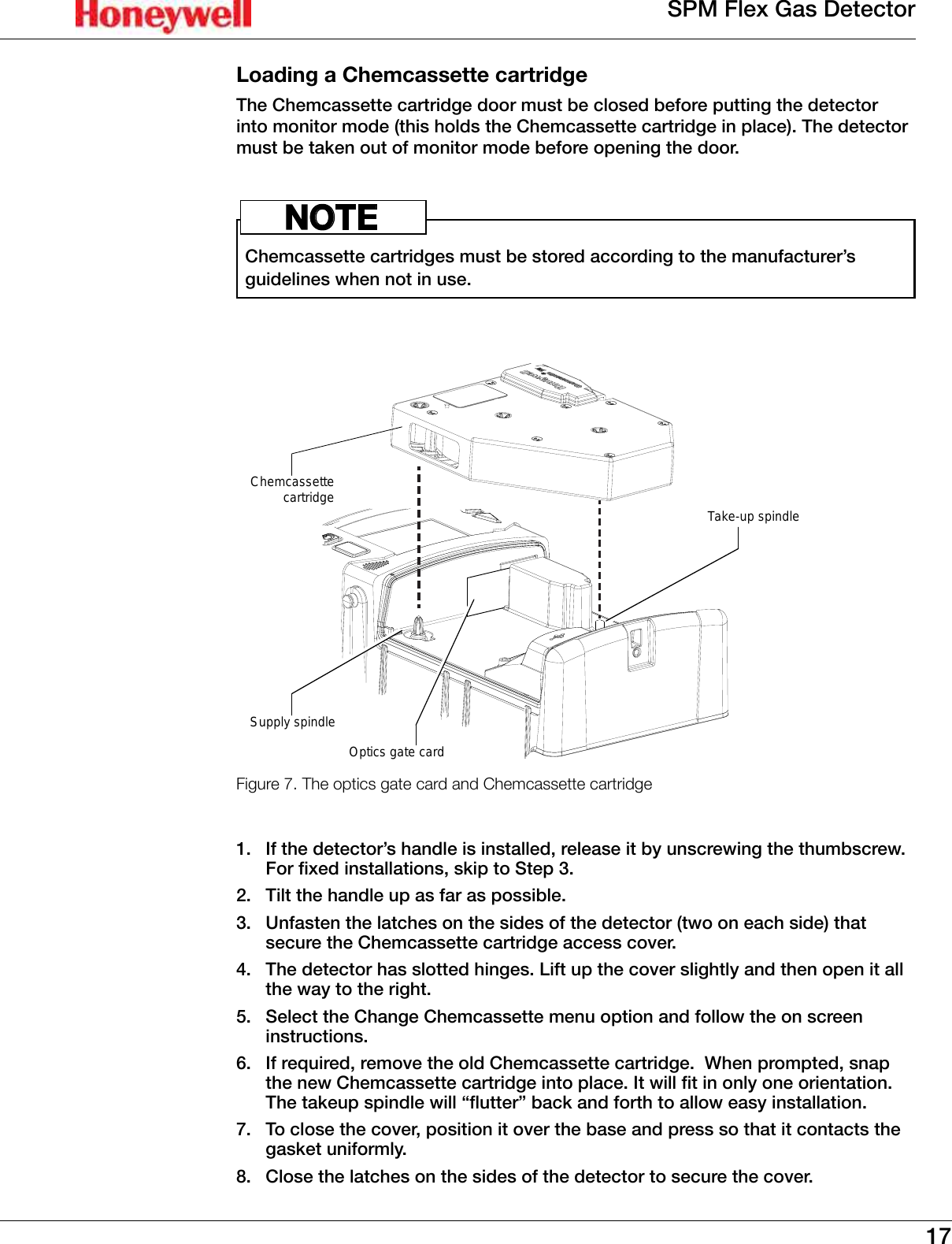 17SPM Flex Gas DetectorLoading a Chemcassette cartridgeThe Chemcassette cartridge door must be closed before putting the detector into monitor mode (this holds the Chemcassette cartridge in place)� The detector must be taken out of monitor mode before opening the door�Chemcassette cartridges must be stored according to the manufacturer&rsquo;s guidelines when not in use�NOTEOptics gate cardTake-up spindleSupply spindleChemcassettecartridgeFigure 7. The optics gate card and Chemcassette cartridge1�  If the detector&rsquo;s handle is installed, release it by unscrewing the thumbscrew� For fixed installations, skip to Step 3�2�  Tilt the handle up as far as possible�3�  Unfasten the latches on the sides of the detector (two on each side) that secure the Chemcassette cartridge access cover�4�  The detector has slotted hinges� Lift up the cover slightly and then open it all the way to the right�5�  Select the Change Chemcassette menu option and follow the on screen instructions�6�  If required, remove the old Chemcassette cartridge�  When prompted, snap the new Chemcassette cartridge into place. It will t in only one orientation.  The takeup spindle will &ldquo;utter&rdquo; back and forth to allow easy installation.7�  To close the cover, position it over the base and press so that it contacts the gasket uniformly�8�  Close the latches on the sides of the detector to secure the cover�