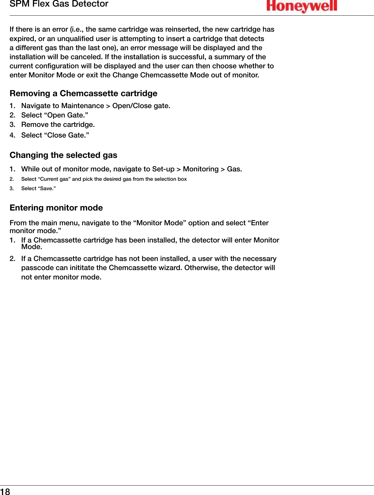 18SPM Flex Gas DetectorIf there is an error (i�e�, the same cartridge was reinserted, the new cartridge has expired, or an unqualified user is attempting to insert a cartridge that detects a different gas than the last one), an error message will be displayed and the installation will be canceled� If the installation is successful, a summary of the current configuration will be displayed and the user can then choose whether to enter Monitor Mode or exit the Change Chemcassette Mode out of monitor�Removing a Chemcassette cartridge1�  Navigate to Maintenance > Open/Close gate�2�  Select &ldquo;Open Gate�&rdquo;3�  Remove the cartridge�4�  Select &ldquo;Close Gate�&rdquo; Changing the selected gas1�  While out of monitor mode, navigate to Set-up > Monitoring > Gas�2�  Select &ldquo;Current gas&rdquo; and pick the desired gas from the selection box3�  Select &ldquo;Save�&rdquo;Entering monitor modeFrom the main menu, navigate to the &ldquo;Monitor Mode&rdquo; option and select &ldquo;Enter monitor mode�&rdquo;1�  If a Chemcassette cartridge has been installed, the detector will enter Monitor Mode�2�  If a Chemcassette cartridge has not been installed, a user with the necessary passcode can inititate the Chemcassette wizard� Otherwise, the detector will not enter monitor mode�