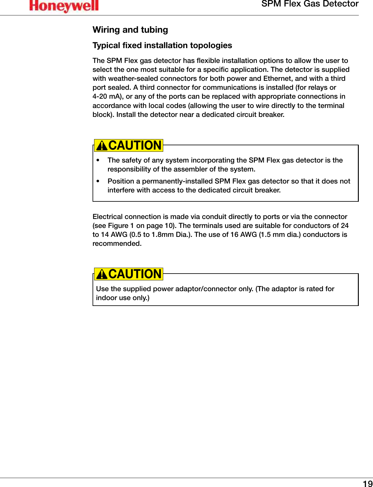 19SPM Flex Gas DetectorWiring and tubingTypical fixed installation topologiesThe SPM Flex gas detector has flexible installation options to allow the user to select the one most suitable for a specific application� The detector is supplied with weather-sealed connectors for both power and Ethernet, and with a third port sealed� A third connector for communications is installed (for relays or 4-20 mA), or any of the ports can be replaced with appropriate connections in accordance with local codes (allowing the user to wire directly to the terminal block)� Install the detector near a dedicated circuit breaker�   &bull;  The safety of any system incorporating the SPM Flex gas detector is the responsibility of the assembler of the system� &bull;  Position a permanently-installed SPM Flex gas detector so that it does not interfere with access to the dedicated circuit breaker�CAUTION!Electrical connection is made via conduit directly to ports or via the connector (see Figure 1 on page 10)� The terminals used are suitable for conductors of 24 to 14 AWG (0�5 to 1�8mm Dia�)� The use of 16 AWG (1�5 mm dia�) conductors is recommended�Use the supplied power adaptor/connector only� (The adaptor is rated for indoor use only�)CAUTION!
