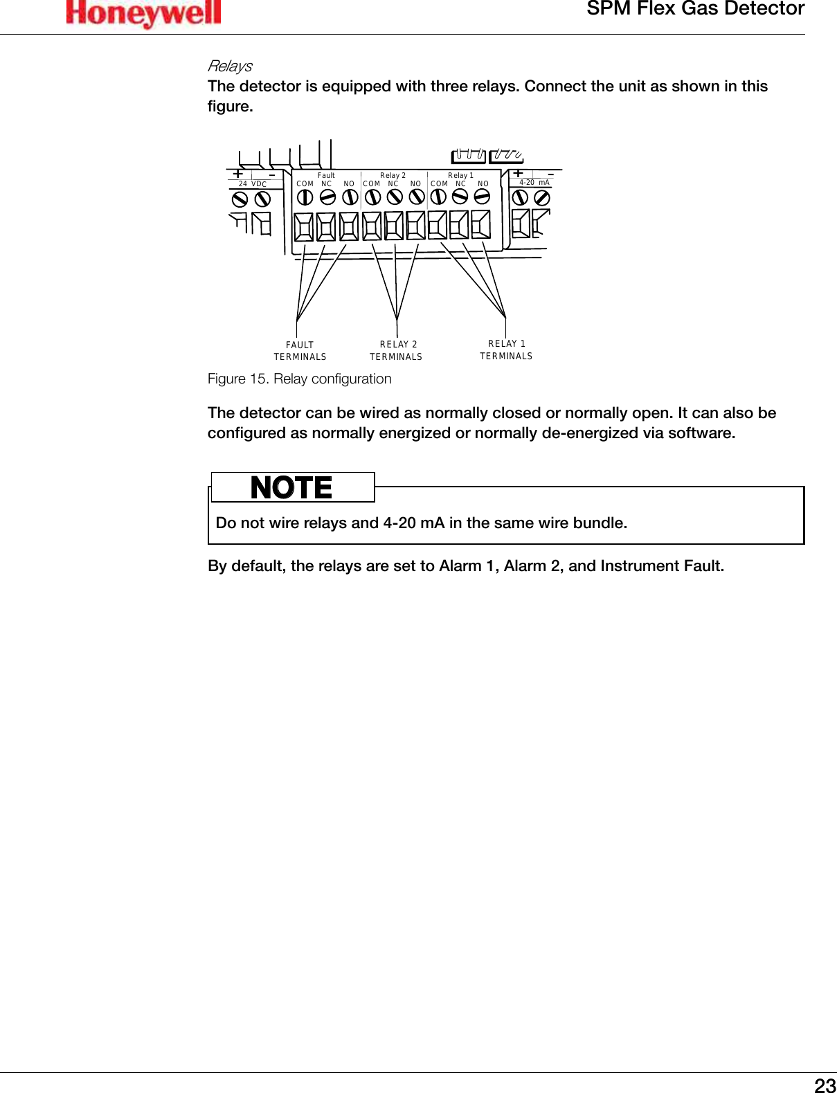 23SPM Flex Gas DetectorRelaysThe detector is equipped with three relays� Connect the unit as shown in this figure�24  VDC-+4-20  mA-+TERMINALSRELAY 1TERMINALSRELAY 2TERMINALSFAULTRelay 1COM    NC     NORelay 2COM    NC     NOFaultCOM    NC     NOFigure 15. Relay congurationThe detector can be wired as normally closed or normally open� It can also be configured as normally energized or normally de-energized via software� Do not wire relays and 4-20 mA in the same wire bundle�NOTEBy default, the relays are set to Alarm 1, Alarm 2, and Instrument Fault�