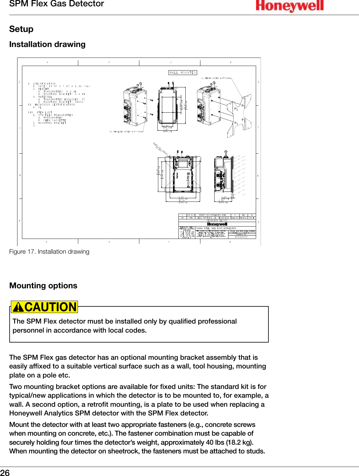 26SPM Flex Gas DetectorSetupInstallation drawingFigure 17. Installation drawingMounting optionsThe SPM Flex detector must be installed only by qualified professional personnel in accordance with local codes�CAUTION!The SPM Flex gas detector has an optional mounting bracket assembly that is easily affixed to a suitable vertical surface such as a wall, tool housing, mounting plate on a pole etc� Two mounting bracket options are available for fixed units: The standard kit is for typical/new applications in which the detector is to be mounted to, for example, a wall� A second option, a retrofit mounting, is a plate to be used when replacing a Honeywell Analytics SPM detector with the SPM Flex detector� Mount the detector with at least two appropriate fasteners (e�g�, concrete screws when mounting on concrete, etc�)� The fastener combination must be capable of securely holding four times the detector&rsquo;s weight, approximately 40 lbs (18�2 kg)� When mounting the detector on sheetrock, the fasteners must be attached to studs�