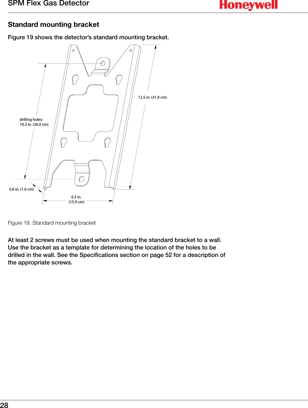 28SPM Flex Gas DetectorStandard mounting bracketFigure 19 shows the detector&rsquo;s standard mounting bracket�drilling holes:10.2 in. (26.0 cm)12.5 in. (31.8 cm)6.3 in.(15.9 cm)0.6 in. (1.6 cm)Figure 19. Standard mounting bracketAt least 2 screws must be used when mounting the standard bracket to a wall� Use the bracket as a template for determining the location of the holes to be drilled in the wall� See the Specifications section on page 52 for a description of the appropriate screws�