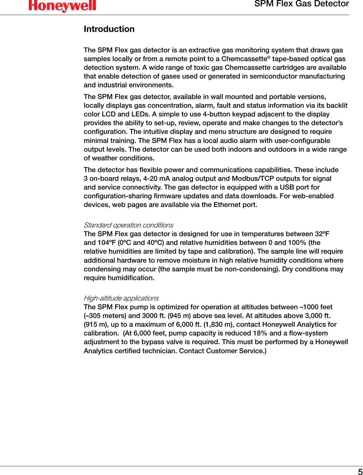 5SPM Flex Gas DetectorIntroductionThe SPM Flex gas detector is an extractive gas monitoring system that draws gas samples locally or from a remote point to a Chemcassette&reg; tape-based optical gas detection system� A wide range of toxic gas Chemcassette cartridges are available that enable detection of gases used or generated in semiconductor manufacturing and industrial environments�  The SPM Flex gas detector, available in wall mounted and portable versions, locally displays gas concentration, alarm, fault and status information via its backlit color LCD and LEDs� A simple to use 4-button keypad adjacent to the display provides the ability to set-up, review, operate and make changes to the detector&rsquo;s configuration� The intuitive display and menu structure are designed to require minimal training� The SPM Flex has a local audio alarm with user-configurable output levels� The detector can be used both indoors and outdoors in a wide range of weather conditions�The detector has flexible power and communications capabilities� These include 3 on-board relays, 4-20 mA analog output and Modbus/TCP outputs for signal and service connectivity� The gas detector is equipped with a USB port for configuration-sharing firmware updates and data downloads� For web-enabled devices, web pages are available via the Ethernet port�Standard operation conditions The SPM Flex gas detector is designed for use in temperatures between 32&ordm;F and 104&ordm;F (0&ordm;C and 40&ordm;C) and relative humidities between 0 and 100% (the relative humidities are limited by tape and calibration)� The sample line will require additional hardware to remove moisture in high relative humidity conditions where condensing may occur (the sample must be non-condensing)� Dry conditions may require humidification�High-altitude applications The SPM Flex pump is optimized for operation at altitudes between &ndash;1000 feet (&ndash;305 meters) and 3000 ft� (945 m) above sea level� At altitudes above 3,000 ft� (915 m), up to a maximum of 6,000 ft� (1,830 m), contact Honeywell Analytics for  calibration�  (At 6,000 feet, pump capacity is reduced 18% and a flow-system adjustment to the bypass valve is required� This must be performed by a Honeywell Analytics certified technician� Contact Customer Service�)