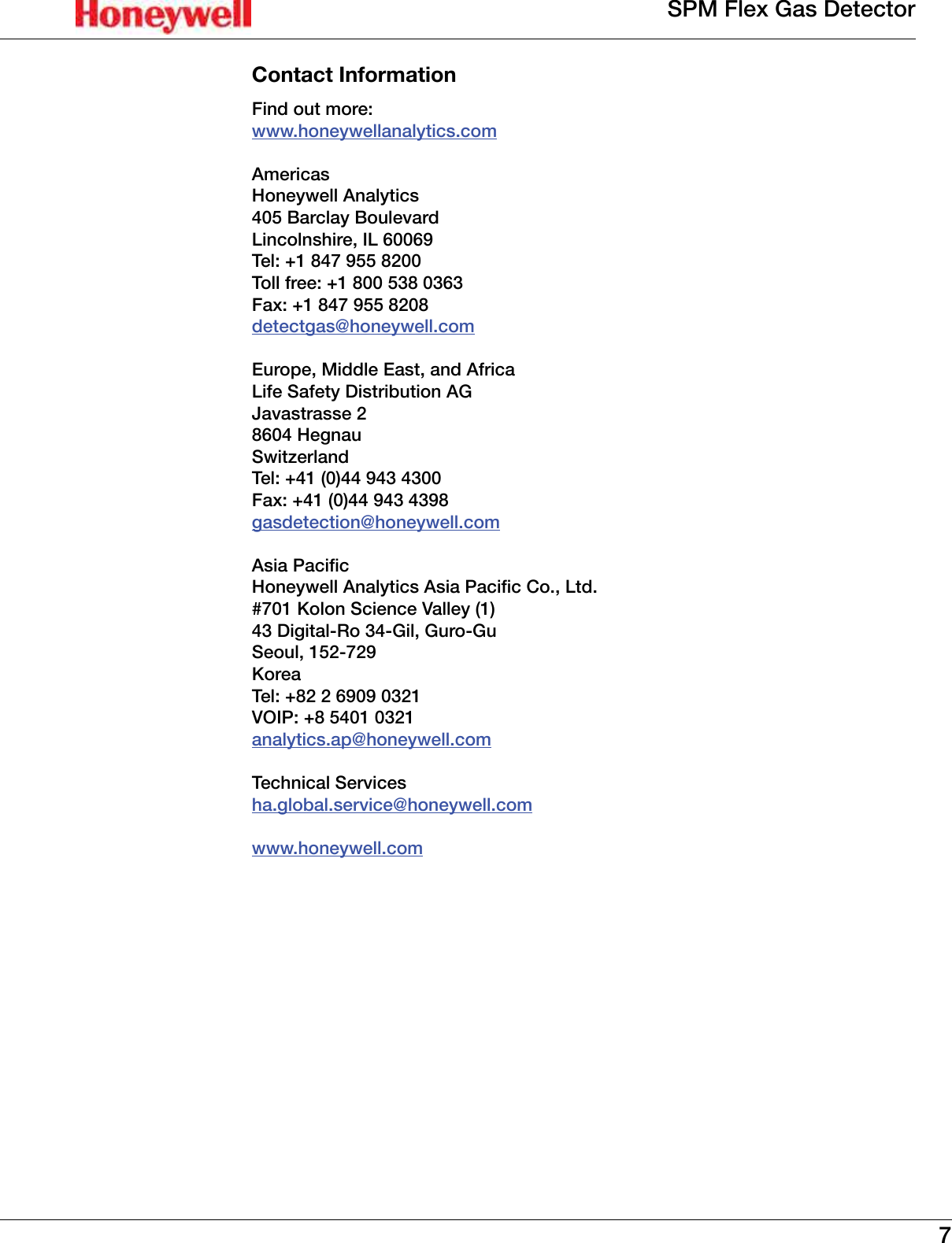 7SPM Flex Gas DetectorContact InformationFind out more:www�honeywellanalytics�comAmericasHoneywell Analytics405 Barclay BoulevardLincolnshire, IL 60069Tel: +1 847 955 8200Toll free: +1 800 538 0363Fax: +1 847 955 8208detectgas@honeywell�comEurope, Middle East, and AfricaLife Safety Distribution AGJavastrasse 28604 HegnauSwitzerlandTel: +41 (0)44 943 4300Fax: +41 (0)44 943 4398gasdetection@honeywell�comAsia PacicHoneywell Analytics Asia Pacic Co., Ltd.#701 Kolon Science Valley (1)43 Digital-Ro 34-Gil, Guro-GuSeoul, 152-729 KoreaTel: +82 2 6909 0321VOIP: +8 5401 0321analytics�ap@honeywell�comTechnical Servicesha�global�service@honeywell�comwww�honeywell�com