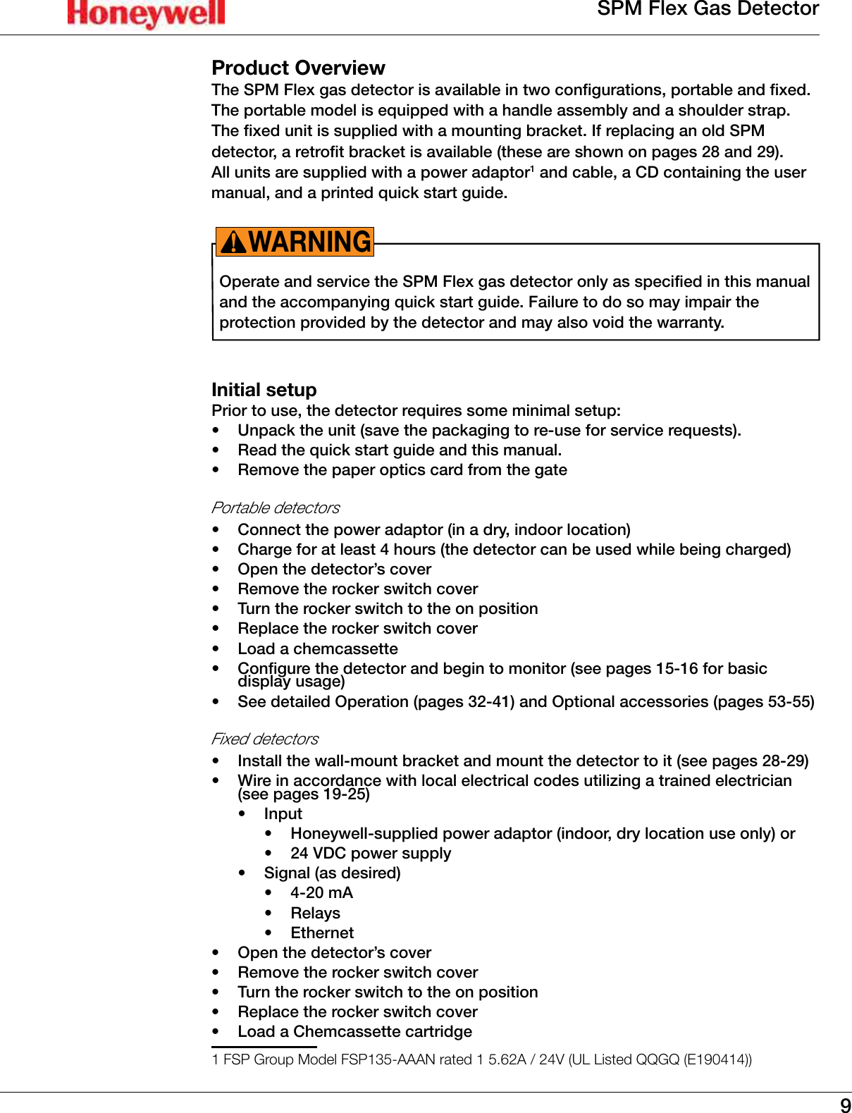 9SPM Flex Gas DetectorProduct OverviewThe SPM Flex gas detector is available in two configurations, portable and fixed� The portable model is equipped with a handle assembly and a shoulder strap� The fixed unit is supplied with a mounting bracket� If replacing an old SPM detector, a retrofit bracket is available (these are shown on pages 28 and 29)� All units are supplied with a power adaptor1 and cable, a CD containing the user manual, and a printed quick start guide�Operate and service the SPM Flex gas detector only as specified in this manual and the accompanying quick start guide� Failure to do so may impair the protection provided by the detector and may also void the warranty� WARNING!Initial setupPrior to use, the detector requires some minimal setup:&bull;  Unpack the unit (save the packaging to re-use for service requests)�&bull;  Read the quick start guide and this manual�&bull;  Remove the paper optics card from the gatePortable detectors &bull;  Connect the power adaptor (in a dry, indoor location)&bull;  Charge for at least 4 hours (the detector can be used while being charged)&bull;  Open the detector&rsquo;s cover&bull;  Remove the rocker switch cover&bull;  Turn the rocker switch to the on position&bull;  Replace the rocker switch cover&bull;  Load a chemcassette&bull;  Configure the detector and begin to monitor (see pages 15-16 for basic display usage)&bull;  See detailed Operation (pages 32-41) and Optional accessories (pages 53-55)Fixed detectors &bull;  Install the wall-mount bracket and mount the detector to it (see pages 28-29)&bull;  Wire in accordance with local electrical codes utilizing a trained electrician (see pages 19-25)&bull;  Input&bull;  Honeywell-supplied power adaptor (indoor, dry location use only) or&bull;  24 VDC power supply&bull;  Signal (as desired)&bull;  4-20 mA&bull;  Relays&bull;  Ethernet&bull;  Open the detector&rsquo;s cover&bull;  Remove the rocker switch cover&bull;  Turn the rocker switch to the on position&bull;  Replace the rocker switch cover &bull;  Load a Chemcassette cartridge1 FSP Group Model FSP135-AAAN rated 1 5.62A / 24V (UL Listed QQGQ (E190414))