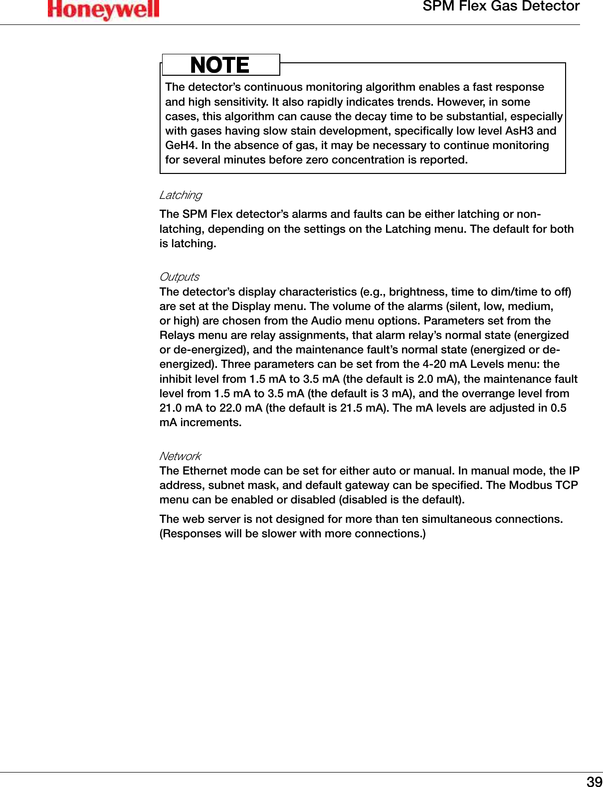 39SPM Flex Gas DetectorThe detector&rsquo;s continuous monitoring algorithm enables a fast response and high sensitivity� It also rapidly indicates trends� However, in some cases, this algorithm can cause the decay time to be substantial, especially with gases having slow stain development, specifically low level AsH3 and GeH4� In the absence of gas, it may be necessary to continue monitoring for several minutes before zero concentration is reported�NOTELatchingThe SPM Flex detector&rsquo;s alarms and faults can be either latching or non-latching, depending on the settings on the Latching menu� The default for both is latching�OutputsThe detector&rsquo;s display characteristics (e�g�, brightness, time to dim/time to off) are set at the Display menu� The volume of the alarms (silent, low, medium, or high) are chosen from the Audio menu options� Parameters set from the Relays menu are relay assignments, that alarm relay&rsquo;s normal state (energized or de-energized), and the maintenance fault&rsquo;s normal state (energized or de-energized)� Three parameters can be set from the 4-20 mA Levels menu: the inhibit level from 1�5 mA to 3�5 mA (the default is 2�0 mA), the maintenance fault level from 1�5 mA to 3�5 mA (the default is 3 mA), and the overrange level from 21�0 mA to 22�0 mA (the default is 21�5 mA)� The mA levels are adjusted in 0�5 mA increments�NetworkThe Ethernet mode can be set for either auto or manual� In manual mode, the IP address, subnet mask, and default gateway can be specified� The Modbus TCP menu can be enabled or disabled (disabled is the default)�The web server is not designed for more than ten simultaneous connections� (Responses will be slower with more connections�) 