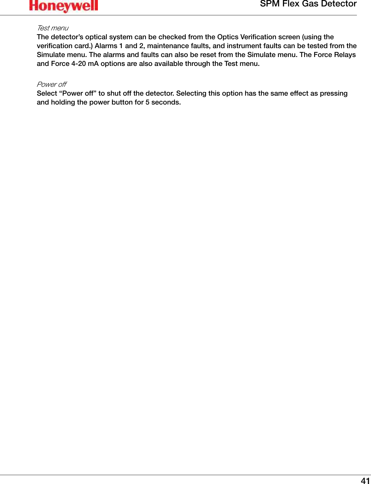 41SPM Flex Gas DetectorTest menuThe detector&rsquo;s optical system can be checked from the Optics Verification screen (using the verification card�) Alarms 1 and 2, maintenance faults, and instrument faults can be tested from the Simulate menu� The alarms and faults can also be reset from the Simulate menu� The Force Relays and Force 4-20 mA options are also available through the Test menu�Power offSelect &ldquo;Power off&rdquo; to shut off the detector� Selecting this option has the same effect as pressing and holding the power button for 5 seconds�