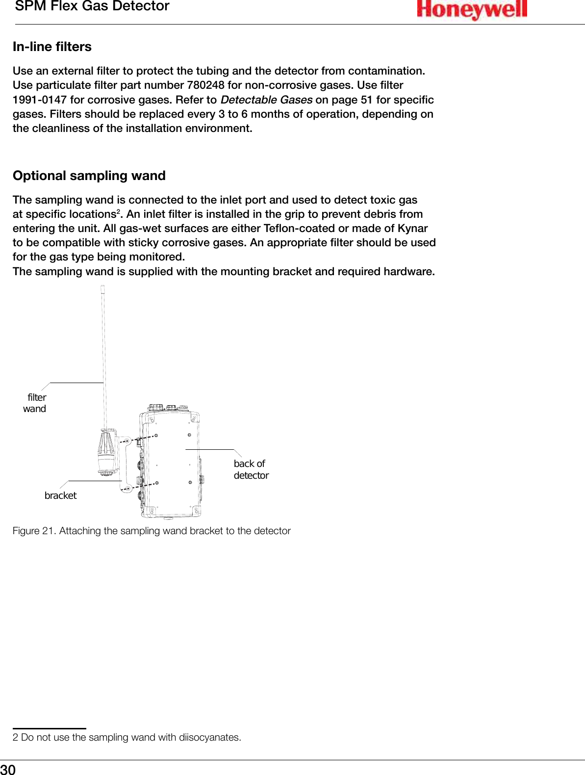 30SPM Flex Gas DetectorIn-line filtersUse an external filter to protect the tubing and the detector from contamination� Use particulate filter part number 780248 for non-corrosive gases� Use filter 1991-0147 for corrosive gases� Refer to Detectable Gases on page 51 for specific gases� Filters should be replaced every 3 to 6 months of operation, depending on the cleanliness of the installation environment�Optional sampling wandThe sampling wand is connected to the inlet port and used to detect toxic gas at specific locations2� An inlet filter is installed in the grip to prevent debris from entering the unit� All gas-wet surfaces are either Teflon-coated or made of Kynar to be compatible with sticky corrosive gases� An appropriate filter should be used for the gas type being monitored� The sampling wand is supplied with the mounting bracket and required hardware�filterwandbracketback ofdetectorFigure 21. Attaching the sampling wand bracket to the detector2 Do not use the sampling wand with diisocyanates.