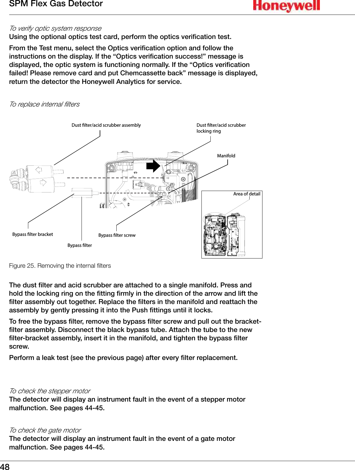 48SPM Flex Gas DetectorTo verify optic system responseUsing the optional optics test card, perform the optics verification test�From the Test menu, select the Optics verification option and follow the instructions on the display� If the &ldquo;Optics verification success!&rdquo; message is displayed, the optic system is functioning normally� If the &ldquo;Optics verification failed! Please remove card and put Chemcassette back&rdquo; message is displayed, return the detector the Honeywell Analytics for service�To replace internal filtersFigure 25. Bypass lterBypass lter bracketDust lter/acid scrubber assembly Dust lter/acid scrubber locking ringBypass lter screwArea of detailManifold Removing the internal ltersThe dust filter and acid scrubber are attached to a single manifold� Press and hold the locking ring on the fitting firmly in the direction of the arrow and lift the filter assembly out together� Replace the filters in the manifold and reattach the assembly by gently pressing it into the Push fittings until it locks� To free the bypass filter, remove the bypass filter screw and pull out the bracket-filter assembly� Disconnect the black bypass tube� Attach the tube to the new filter-bracket assembly, insert it in the manifold, and tighten the bypass filter screw�Perform a leak test (see the previous page) after every filter replacement�To check the stepper motorThe detector will display an instrument fault in the event of a stepper motor malfunction� See pages 44-45�To check the gate motorThe detector will display an instrument fault in the event of a gate motor malfunction� See pages 44-45�