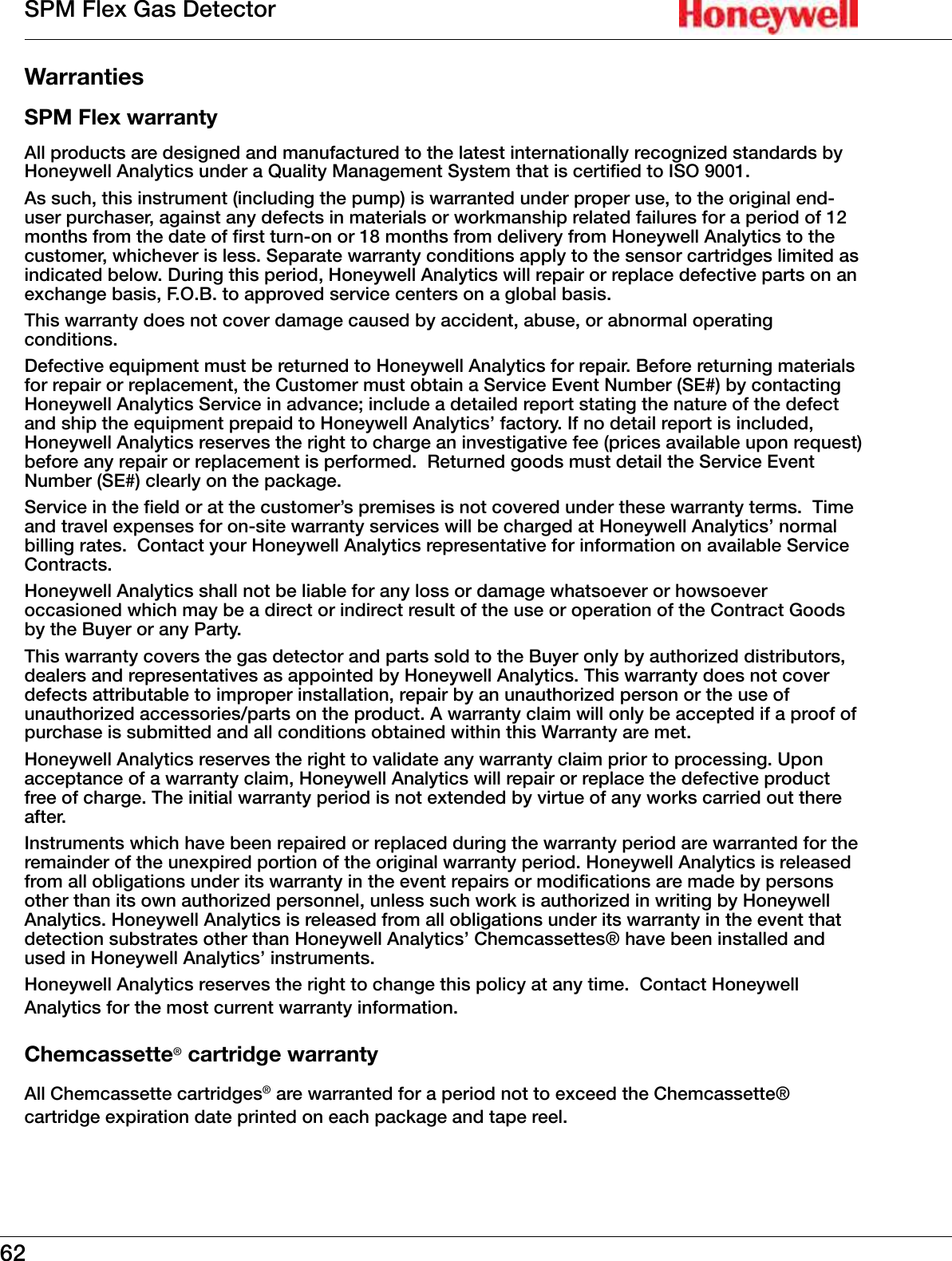62SPM Flex Gas DetectorWarrantiesSPM Flex warrantyAll products are designed and manufactured to the latest internationally recognized standards by Honeywell Analytics under a Quality Management System that is certified to ISO 9001�As such, this instrument (including the pump) is warranted under proper use, to the original end-user purchaser, against any defects in materials or workmanship related failures for a period of 12 months from the date of first turn-on or 18 months from delivery from Honeywell Analytics to the customer, whichever is less� Separate warranty conditions apply to the sensor cartridges limited as indicated below� During this period, Honeywell Analytics will repair or replace defective parts on an exchange basis, F�O�B� to approved service centers on a global basis�This warranty does not cover damage caused by accident, abuse, or abnormal operating conditions�Defective equipment must be returned to Honeywell Analytics for repair� Before returning materials for repair or replacement, the Customer must obtain a Service Event Number (SE#) by contacting Honeywell Analytics Service in advance; include a detailed report stating the nature of the defect and ship the equipment prepaid to Honeywell Analytics&rsquo; factory� If no detail report is included, Honeywell Analytics reserves the right to charge an investigative fee (prices available upon request) before any repair or replacement is performed�  Returned goods must detail the Service Event Number (SE#) clearly on the package� Service in the field or at the customer&rsquo;s premises is not covered under these warranty terms�  Time and travel expenses for on-site warranty services will be charged at Honeywell Analytics&rsquo; normal billing rates�  Contact your Honeywell Analytics representative for information on available Service Contracts�Honeywell Analytics shall not be liable for any loss or damage whatsoever or howsoever occasioned which may be a direct or indirect result of the use or operation of the Contract Goods by the Buyer or any Party�This warranty covers the gas detector and parts sold to the Buyer only by authorized distributors, dealers and representatives as appointed by Honeywell Analytics� This warranty does not cover defects attributable to improper installation, repair by an unauthorized person or the use of unauthorized accessories/parts on the product� A warranty claim will only be accepted if a proof of purchase is submitted and all conditions obtained within this Warranty are met� Honeywell Analytics reserves the right to validate any warranty claim prior to processing� Upon acceptance of a warranty claim, Honeywell Analytics will repair or replace the defective product free of charge� The initial warranty period is not extended by virtue of any works carried out there after� Instruments which have been repaired or replaced during the warranty period are warranted for the remainder of the unexpired portion of the original warranty period� Honeywell Analytics is released from all obligations under its warranty in the event repairs or modifications are made by persons other than its own authorized personnel, unless such work is authorized in writing by Honeywell Analytics� Honeywell Analytics is released from all obligations under its warranty in the event that detection substrates other than Honeywell Analytics&rsquo; Chemcassettes&reg; have been installed and used in Honeywell Analytics&rsquo; instruments�Honeywell Analytics reserves the right to change this policy at any time�  Contact Honeywell Analytics for the most current warranty information�Chemcassette&reg; cartridge warrantyAll Chemcassette cartridges&reg; are warranted for a period not to exceed the Chemcassette&reg; cartridge expiration date printed on each package and tape reel�