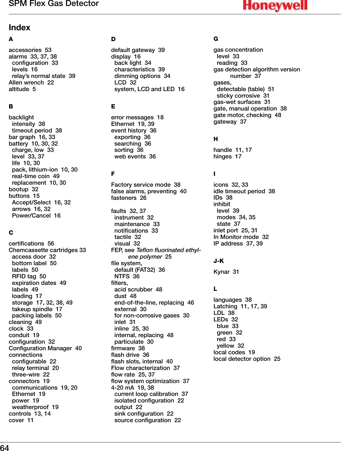 64SPM Flex Gas DetectorIndexAaccessories  53alarms  33, 37, 38  conguration  33  levels  16  relay&rsquo;s normal state  39Allen wrench  22altitude  5Bbacklight   intensity  38  timeout period  38bar graph  16, 33battery  10, 30, 32  charge, low  33  level  33, 37  life  10, 30  pack, lithium-ion  10, 30  real-time coin  49  replacement  10, 30bootup  32buttons  15  Accept/Select  16, 32  arrows  16, 32  Power/Cancel  16Ccertications  56Chemcassette cartridges 33  access door  32  bottom label  50  labels  50  RFID tag  50  expiration dates  49  labels  49  loading  17  storage  17, 32, 38, 49  takeup spindle  17  packing labels  50cleaning  49clock  33conduit  19conguration  32Conguration Manager  40connections  congurable  22  relay terminal  20  three-wire  22connectors  19  communications  19, 20  Ethernet  19  power  19  weatherproof  19controls  13, 14cover  11Ddefault gateway  39display  16  back light  34  characteristics  39  dimming options  34  LCD  32  system, LCD and LED  16Eerror messages  18Ethernet  19, 39event history  36  exporting  36  searching  36  sorting  36  web events  36FFactory service mode  38false alarms, preventing  40fasteners  26faults  32, 37  instrument  32  maintenance  33  notications  33    tactile  32  visual  32FEP, see Teon uorinated ethyl-ene polymer  25le system,   default (FAT32)  36  NTFS  36lters,   acid scrubber  48  dust  48  end-of-the-line, replacing  46  external  30  for non-corrosive gases  30  inlet  31  inline  25, 30  internal, replacing  48  particulate  30rmware  38ash drive  36ash slots, internal  40Flow characterization  37ow rate  25, 37ow system optimization  374-20 mA  19, 38  current loop calibration  37  isolated conguration  22  output  22  sink conguration  22  source conguration  22Ggas concentration   level  33  reading  33gas detection algorithm version number  37gases,   detectable (table)  51  sticky corrosive  31gas-wet surfaces  31gate, manual operation  38gate motor, checking  48gateway  37Hhandle  11, 17hinges  17Iicons  32, 33idle timeout period  38IDs  38inhibit   level  39  modes  34, 35  state  37inlet port  25, 31In Monitor mode  32IP address  37, 39J-KKynar  31Llanguages  38Latching  11, 17, 39LDL  38LEDs  32  blue  33  green  32  red  33  yellow  32local codes  19local detector option  25