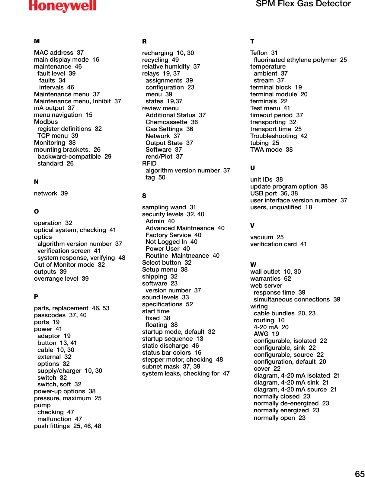 65SPM Flex Gas DetectorMMAC address  37main display mode  16maintenance  46  fault level  39   faults  34   intervals  46Maintenance menu  37Maintenance menu, Inhibit  37mA output  37menu navigation  15Modbus   register denitions  32  TCP menu  39Monitoring  38mounting brackets,  26  backward-compatible  29  standard  26Nnetwork  39Ooperation  32optical system, checking  41optics   algorithm version number  37  verication screen  41  system response, verifying  48Out of Monitor mode  32outputs  39overrange level  39Pparts, replacement  46, 53passcodes  37, 40ports  19power  41  adaptor  19  button  13, 41  cable  10, 30  external  32  options  32  supply/charger  10, 30  switch  32  switch, soft  32power-up options  38pressure, maximum  25pump  checking  47  malfunction  47push ttings  25, 46, 48Rrecharging  10, 30recycling  49relative humidity  37relays  19, 37   assignments  39  conguration  23  menu  39  states  19,37review menu  Additional Status  37  Chemcassette  36  Gas Settings  36  Network  37  Output State  37  Software  37  rend/Plot  37RFID   algorithm version number  37  tag  50Ssampling wand  31security levels  32, 40  Admin  40  Advanced Maintneance  40  Factory Service  40  Not Logged In  40  Power User  40  Routine  Maintneance  40Select button  32Setup menu  38shipping  32software  23  version number  37sound levels  33specications  52start time  xed  38  oating  38startup mode, default  32startup sequence  13static discharge  46status bar colors  16stepper motor, checking  48subnet mask  37, 39system leaks, checking for  47TTeon  31  uorinated ethylene polymer  25temperature  ambient  37  stream  37terminal block  19terminal module  20terminals  22Test menu  41timeout period  37transporting  32transport time  25Troubleshooting  42tubing  25TWA mode  38Uunit IDs  38update program option  38USB port  36, 38user interface version number  37users, unqualied  18Vvacuum  25verication card  41Wwall outlet  10, 30warranties  62web server   response time  39  simultaneous connections  39wiring   cable bundles  20, 23  routing  10  4-20 mA  20  AWG  19  congurable, isolated  22  congurable, sink  22  congurable, source  22  conguration, default  20  cover  22  diagram, 4-20 mA isolated  21  diagram, 4-20 mA sink  21  diagram, 4-20 mA source  21  normally closed  23  normally de-energized  23  normally energized  23  normally open  23