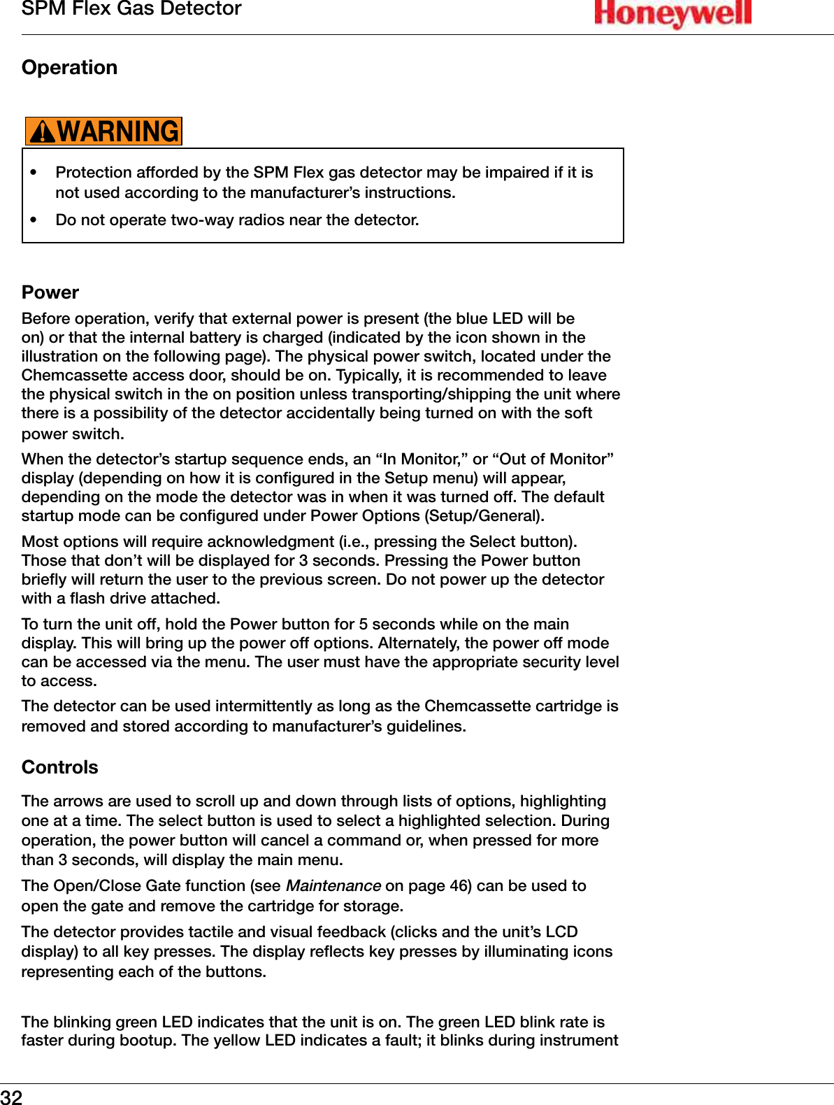 32SPM Flex Gas DetectorOperation &bull;  Protection afforded by the SPM Flex gas detector may be impaired if it is not used according to the manufacturer&rsquo;s instructions�&bull;  Do not operate two-way radios near the detector�WARNING!PowerBefore operation, verify that external power is present (the blue LED will be on) or that the internal battery is charged (indicated by the icon shown in the illustration on the following page)� The physical power switch, located under the Chemcassette access door, should be on� Typically, it is recommended to leave the physical switch in the on position unless transporting/shipping the unit where there is a possibility of the detector accidentally being turned on with the soft power switch� When the detector&rsquo;s startup sequence ends, an &ldquo;In Monitor,&rdquo; or &ldquo;Out of Monitor&rdquo; display (depending on how it is configured in the Setup menu) will appear, depending on the mode the detector was in when it was turned off� The default startup mode can be configured under Power Options (Setup/General)�Most options will require acknowledgment (i�e�, pressing the Select button)� Those that don&rsquo;t will be displayed for 3 seconds� Pressing the Power button briefly will return the user to the previous screen� Do not power up the detector with a flash drive attached�To turn the unit off, hold the Power button for 5 seconds while on the main display� This will bring up the power off options� Alternately, the power off mode can be accessed via the menu� The user must have the appropriate security level to access�The detector can be used intermittently as long as the Chemcassette cartridge is removed and stored according to manufacturer&rsquo;s guidelines�ControlsThe arrows are used to scroll up and down through lists of options, highlighting one at a time� The select button is used to select a highlighted selection� During operation, the power button will cancel a command or, when pressed for more than 3 seconds, will display the main menu�The Open/Close Gate function (see Maintenance on page 46) can be used to open the gate and remove the cartridge for storage�The detector provides tactile and visual feedback (clicks and the unit&rsquo;s LCD display) to all key presses� The display reflects key presses by illuminating icons representing each of the buttons� The blinking green LED indicates that the unit is on� The green LED blink rate is faster during bootup� The yellow LED indicates a fault; it blinks during instrument 