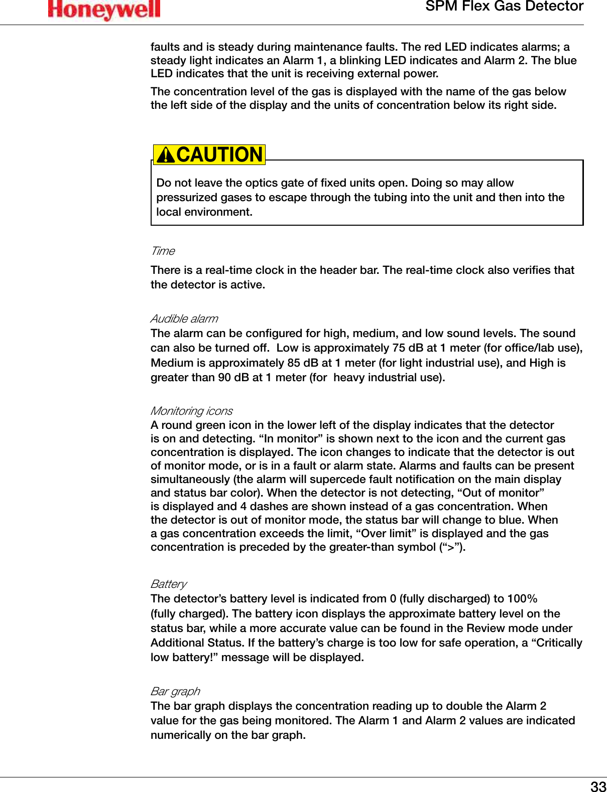 33SPM Flex Gas Detectorfaults and is steady during maintenance faults� The red LED indicates alarms; a steady light indicates an Alarm 1, a blinking LED indicates and Alarm 2� The blue LED indicates that the unit is receiving external power� The concentration level of the gas is displayed with the name of the gas below the left side of the display and the units of concentration below its right side�Do not leave the optics gate of fixed units open� Doing so may allow pressurized gases to escape through the tubing into the unit and then into the local environment�CAUTION!Time There is a real-time clock in the header bar� The real-time clock also verifies that the detector is active�Audible alarm The alarm can be configured for high, medium, and low sound levels� The sound can also be turned off�  Low is approximately 75 dB at 1 meter (for office/lab use), Medium is approximately 85 dB at 1 meter (for light industrial use), and High is greater than 90 dB at 1 meter (for  heavy industrial use)�Monitoring icons A round green icon in the lower left of the display indicates that the detector is on and detecting� &ldquo;In monitor&rdquo; is shown next to the icon and the current gas concentration is displayed� The icon changes to indicate that the detector is out of monitor mode, or is in a fault or alarm state� Alarms and faults can be present simultaneously (the alarm will supercede fault notification on the main display and status bar color)� When the detector is not detecting, &ldquo;Out of monitor&rdquo; is displayed and 4 dashes are shown instead of a gas concentration� When the detector is out of monitor mode, the status bar will change to blue� When a gas concentration exceeds the limit, &ldquo;Over limit&rdquo; is displayed and the gas concentration is preceded by the greater-than symbol (&ldquo;>&rdquo;)�Battery  The detector&rsquo;s battery level is indicated from 0 (fully discharged) to 100% (fully charged)� The battery icon displays the approximate battery level on the status bar, while a more accurate value can be found in the Review mode under Additional Status� If the battery&rsquo;s charge is too low for safe operation, a &ldquo;Critically low battery!&rdquo; message will be displayed�Bar graphThe bar graph displays the concentration reading up to double the Alarm 2 value for the gas being monitored� The Alarm 1 and Alarm 2 values are indicated numerically on the bar graph�