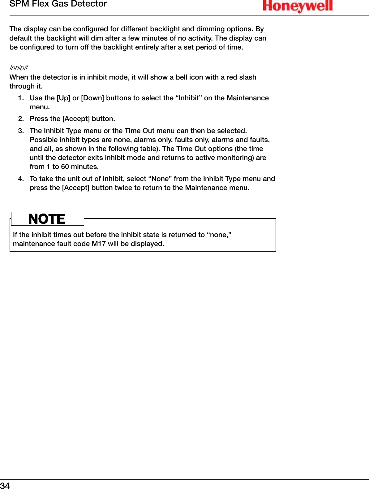 34SPM Flex Gas DetectorThe display can be configured for different backlight and dimming options� By default the backlight will dim after a few minutes of no activity� The display can be configured to turn off the backlight entirely after a set period of time�InhibitWhen the detector is in inhibit mode, it will show a bell icon with a red slash through it� 1�  Use the [Up] or [Down] buttons to select the &ldquo;Inhibit&rdquo; on the Maintenance menu�2�  Press the [Accept] button�3�  The Inhibit Type menu or the Time Out menu can then be selected� Possible inhibit types are none, alarms only, faults only, alarms and faults, and all, as shown in the following table)� The Time Out options (the time until the detector exits inhibit mode and returns to active monitoring) are from 1 to 60 minutes� 4�  To take the unit out of inhibit, select &ldquo;None&rdquo; from the Inhibit Type menu and press the [Accept] button twice to return to the Maintenance menu� If the inhibit times out before the inhibit state is returned to &ldquo;none,&rdquo; maintenance fault code M17 will be displayed� NOTE