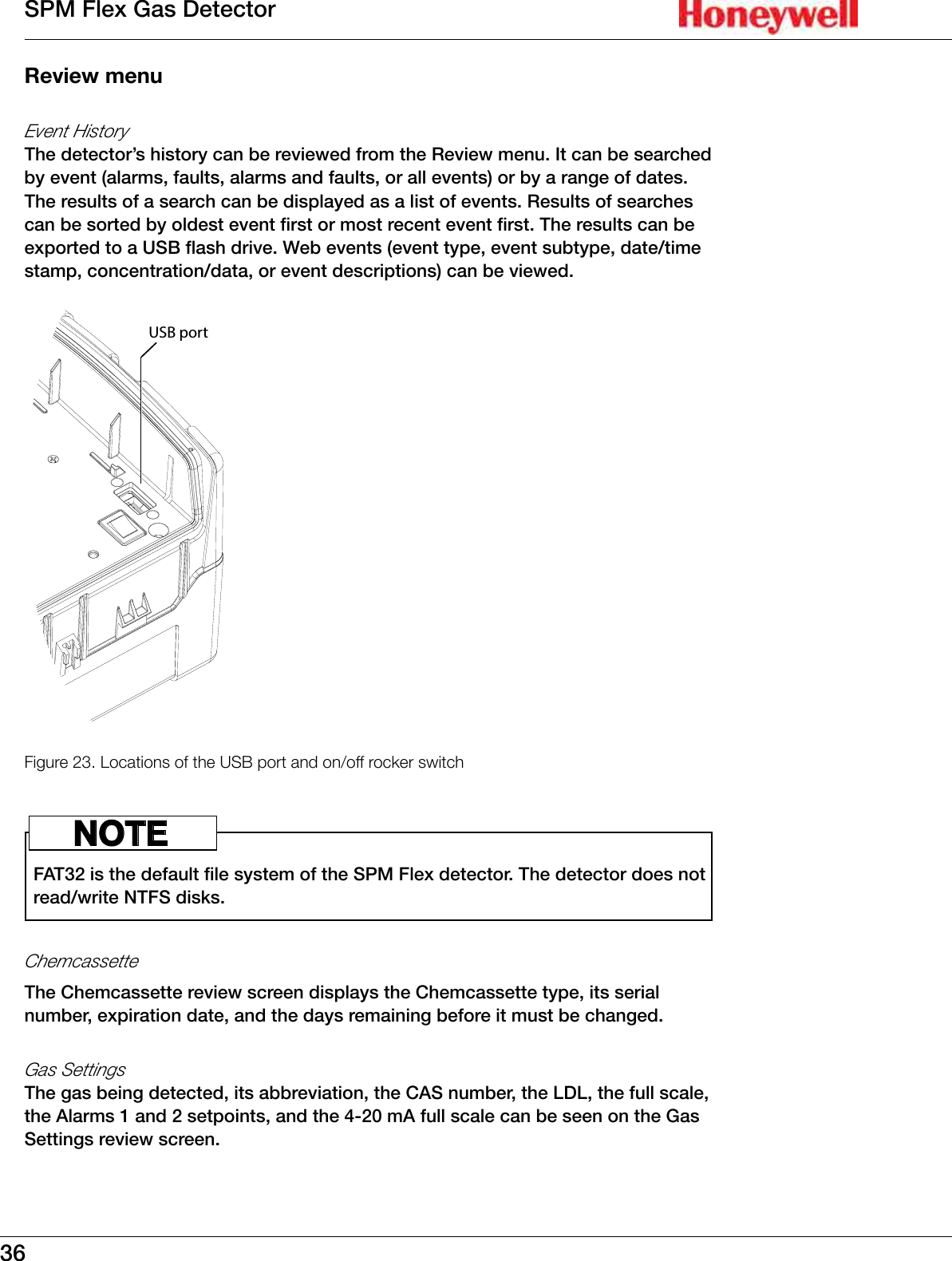 36SPM Flex Gas DetectorReview menuEvent HistoryThe detector&rsquo;s history can be reviewed from the Review menu� It can be searched by event (alarms, faults, alarms and faults, or all events) or by a range of dates� The results of a search can be displayed as a list of events� Results of searches can be sorted by oldest event first or most recent event first� The results can be exported to a USB flash drive� Web events (event type, event subtype, date/time stamp, concentration/data, or event descriptions) can be viewed�USB portFigure 23. Locations of the USB port and on/off rocker switchFAT32 is the default file system of the SPM Flex detector� The detector does not read/write NTFS disks� NOTEChemcassetteThe Chemcassette review screen displays the Chemcassette type, its serial number, expiration date, and the days remaining before it must be changed�Gas SettingsThe gas being detected, its abbreviation, the CAS number, the LDL, the full scale, the Alarms 1 and 2 setpoints, and the 4-20 mA full scale can be seen on the Gas Settings review screen�