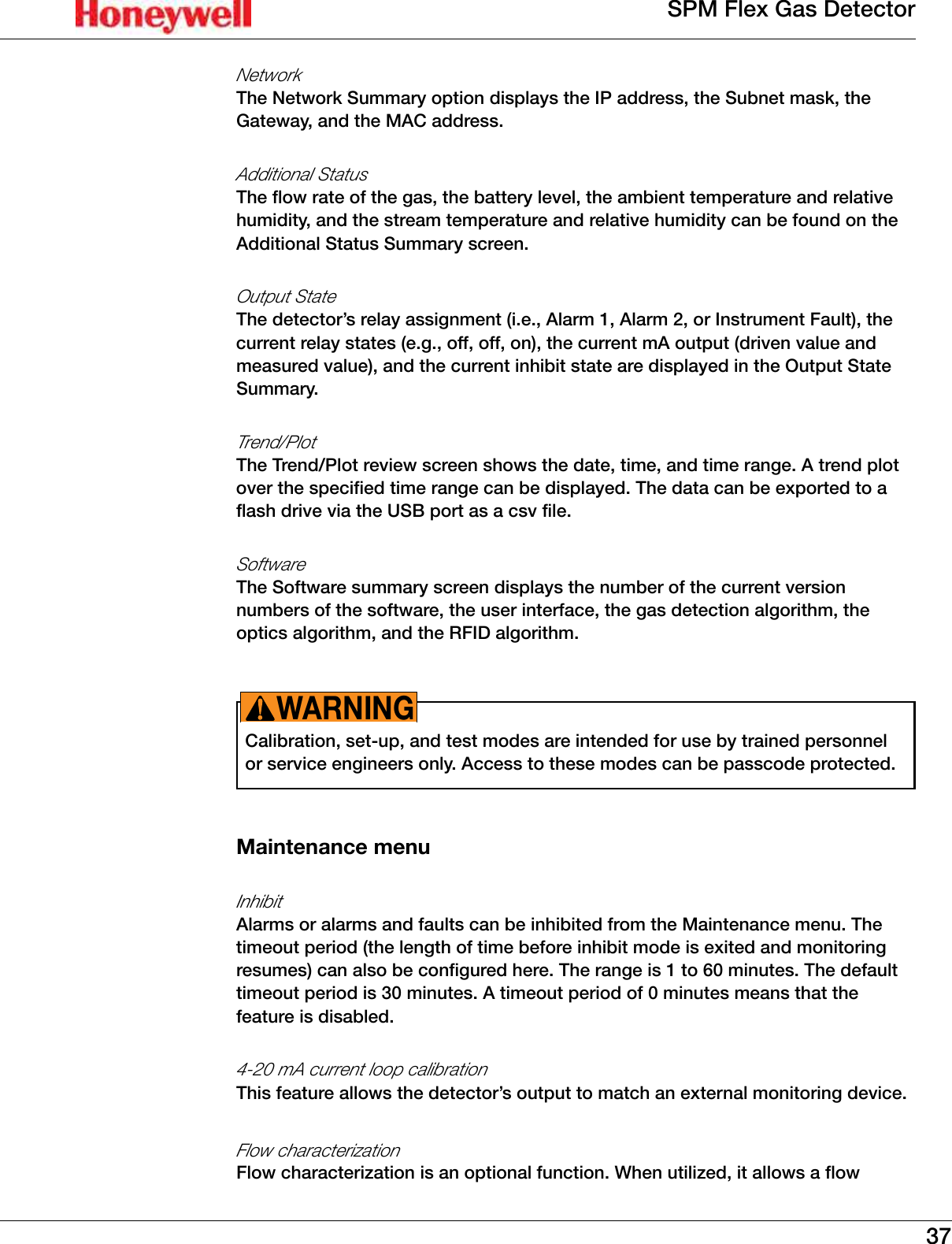 37SPM Flex Gas DetectorNetworkThe Network Summary option displays the IP address, the Subnet mask, the Gateway, and the MAC address�Additional StatusThe flow rate of the gas, the battery level, the ambient temperature and relative humidity, and the stream temperature and relative humidity can be found on the Additional Status Summary screen�Output StateThe detector&rsquo;s relay assignment (i�e�, Alarm 1, Alarm 2, or Instrument Fault), the current relay states (e�g�, off, off, on), the current mA output (driven value and measured value), and the current inhibit state are displayed in the Output State Summary�Trend/PlotThe Trend/Plot review screen shows the date, time, and time range� A trend plot over the specified time range can be displayed� The data can be exported to a flash drive via the USB port as a csv file�SoftwareThe Software summary screen displays the number of the current version numbers of the software, the user interface, the gas detection algorithm, the optics algorithm, and the RFID algorithm�Calibration, set-up, and test modes are intended for use by trained personnel or service engineers only� Access to these modes can be passcode protected�WARNING!Maintenance menuInhibitAlarms or alarms and faults can be inhibited from the Maintenance menu� The timeout period (the length of time before inhibit mode is exited and monitoring resumes) can also be configured here� The range is 1 to 60 minutes� The default timeout period is 30 minutes� A timeout period of 0 minutes means that the feature is disabled�4-20 mA current loop calibrationThis feature allows the detector&rsquo;s output to match an external monitoring device�Flow characterizationFlow characterization is an optional function� When utilized, it allows a flow 