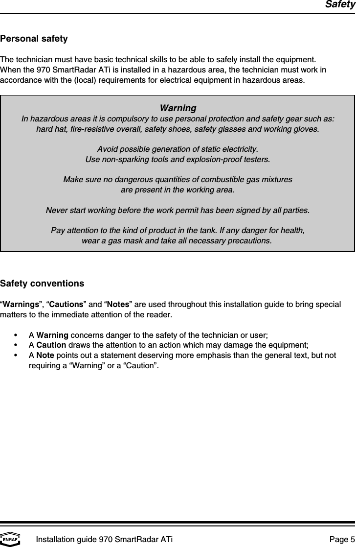 SafetyInstallation guide 970 SmartRadar ATi  Page 5WarningIn hazardous areas it is compulsory to use personal protection and safety gear such as:hard hat, fire-resistive overall, safety shoes, safety glasses and working gloves.Avoid possible generation of static electricity.Use non-sparking tools and explosion-proof testers.Make sure no dangerous quantities of combustible gas mixturesare present in the working area.Never start working before the work permit has been signed by all parties.Pay attention to the kind of product in the tank. If any danger for health,wear a gas mask and take all necessary precautions. Personal safetyThe technician must have basic technical skills to be able to safely install the equipment.When the 970 SmartRadar ATi is installed in a hazardous area, the technician must work inaccordance with the (local) requirements for electrical equipment in hazardous areas.Safety conventions“Warnings”, “Cautions” and “Notes” are used throughout this installation guide to bring specialmatters to the immediate attention of the reader.•A Warning concerns danger to the safety of the technician or user;•A Caution draws the attention to an action which may damage the equipment;•A Note points out a statement deserving more emphasis than the general text, but notrequiring a “Warning” or a “Caution”.