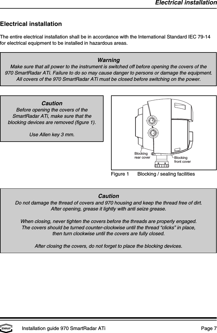 Blockingrear cover Blockingfront coverElectrical installationInstallation guide 970 SmartRadar ATi  Page 7WarningMake sure that all power to the instrument is switched off before opening the covers of the970 SmartRadar ATi. Failure to do so may cause danger to persons or damage the equipment.All covers of the 970 SmartRadar ATi must be closed before switching on the power.Figure 1 Blocking / sealing facilitiesCautionBefore opening the covers of theSmartRadar ATi, make sure that theblocking devices are removed (figure 1).Use Allen key 3 mm.CautionDo not damage the thread of covers and 970 housing and keep the thread free of dirt.After opening, grease it lightly with anti seize grease.When closing, never tighten the covers before the threads are properly engaged.The covers should be turned counter-clockwise until the thread “clicks” in place,then turn clockwise until the covers are fully closed.After closing the covers, do not forget to place the blocking devices.Electrical installationThe entire electrical installation shall be in accordance with the International Standard IEC 79-14for electrical equipment to be installed in hazardous areas.