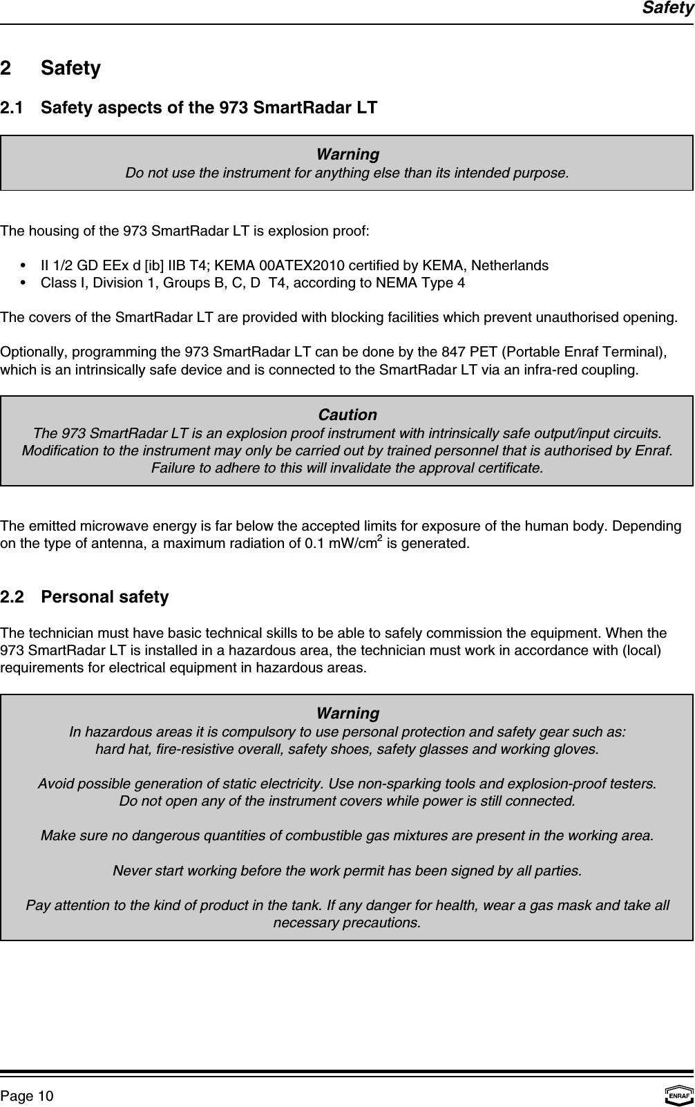 SafetyPage 10WarningDo not use the instrument for anything else than its intended purpose.CautionThe 973 SmartRadar LT is an explosion proof instrument with intrinsically safe output/input circuits.Modification to the instrument may only be carried out by trained personnel that is authorised by Enraf.Failure to adhere to this will invalidate the approval certificate.WarningIn hazardous areas it is compulsory to use personal protection and safety gear such as:hard hat, fire-resistive overall, safety shoes, safety glasses and working gloves.Avoid possible generation of static electricity. Use non-sparking tools and explosion-proof testers.Do not open any of the instrument covers while power is still connected.Make sure no dangerous quantities of combustible gas mixtures are present in the working area.Never start working before the work permit has been signed by all parties.Pay attention to the kind of product in the tank. If any danger for health, wear a gas mask and take allnecessary precautions.2 Safety2.1 Safety aspects of the 973 SmartRadar LTThe housing of the 973 SmartRadar LT is explosion proof:•II 1/2 GD EEx d [ib] IIB T4; KEMA 00ATEX2010 certified by KEMA, Netherlands•Class I, Division 1, Groups B, C, D  T4, according to NEMA Type 4The covers of the SmartRadar LT are provided with blocking facilities which prevent unauthorised opening.Optionally, programming the 973 SmartRadar LT can be done by the 847 PET (Portable Enraf Terminal),which is an intrinsically safe device and is connected to the SmartRadar LT via an infra-red coupling.The emitted microwave energy is far below the accepted limits for exposure of the human body. Dependingon the type of antenna, a maximum radiation of 0.1 mW/cm  is generated.22.2 Personal safetyThe technician must have basic technical skills to be able to safely commission the equipment. When the973 SmartRadar LT is installed in a hazardous area, the technician must work in accordance with (local)requirements for electrical equipment in hazardous areas.