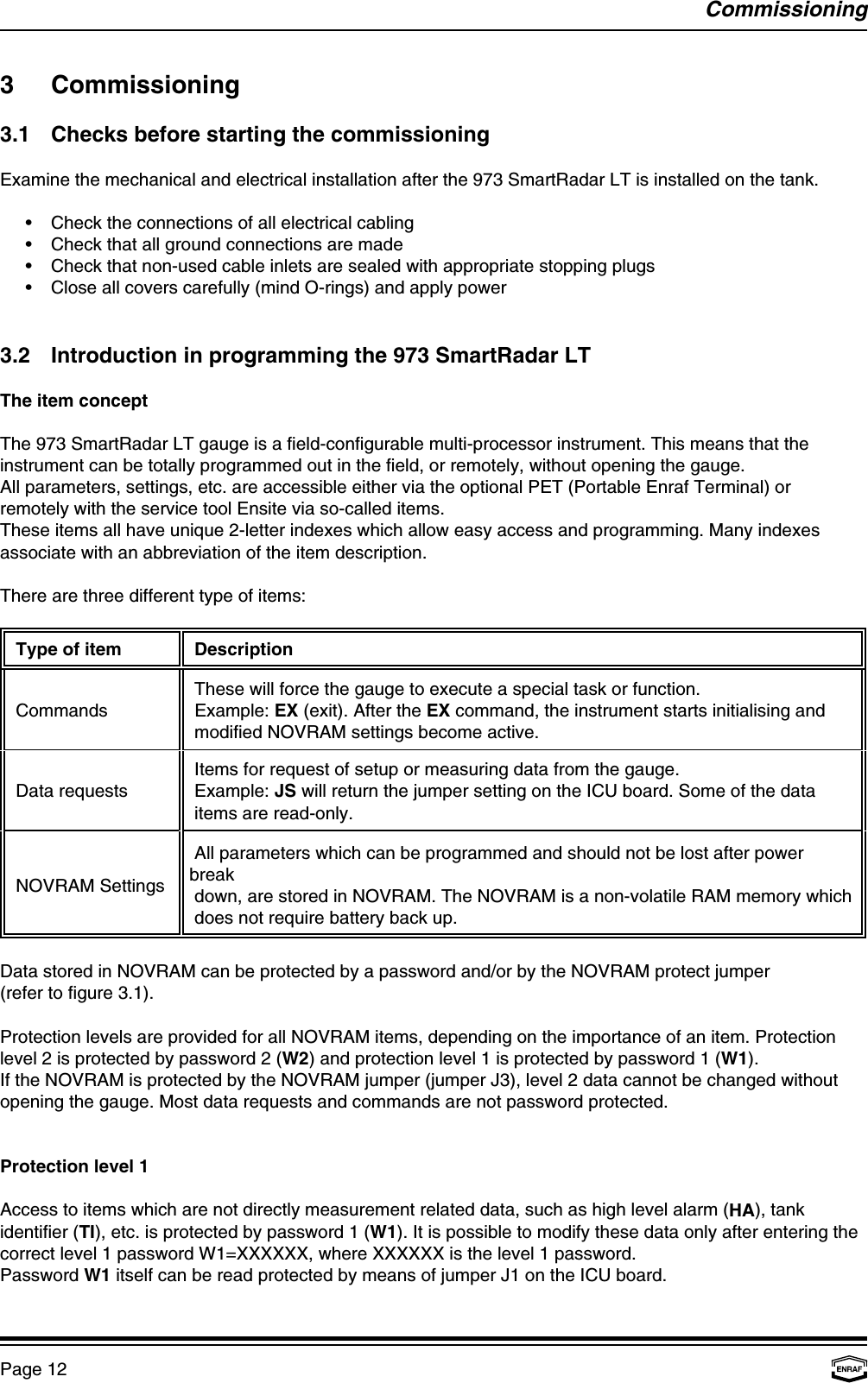 CommissioningPage 123 Commissioning3.1 Checks before starting the commissioningExamine the mechanical and electrical installation after the 973 SmartRadar LT is installed on the tank.•Check the connections of all electrical cabling•Check that all ground connections are made•Check that non-used cable inlets are sealed with appropriate stopping plugs•Close all covers carefully (mind O-rings) and apply power3.2 Introduction in programming the 973 SmartRadar LTThe item conceptThe 973 SmartRadar LT gauge is a field-configurable multi-processor instrument. This means that theinstrument can be totally programmed out in the field, or remotely, without opening the gauge.All parameters, settings, etc. are accessible either via the optional PET (Portable Enraf Terminal) orremotely with the service tool Ensite via so-called items.These items all have unique 2-letter indexes which allow easy access and programming. Many indexesassociate with an abbreviation of the item description.There are three different type of items: Type of item  Description Commands  Example: EX (exit). After the EX command, the instrument starts initialising and  These will force the gauge to execute a special task or function. modified NOVRAM settings become active. Data requests  Example: JS will return the jumper setting on the ICU board. Some of the data Items for request of setup or measuring data from the gauge. items are read-only. NOVRAM Settings All parameters which can be programmed and should not be lost after powerbreak down, are stored in NOVRAM. The NOVRAM is a non-volatile RAM memory which does not require battery back up.Data stored in NOVRAM can be protected by a password and/or by the NOVRAM protect jumper (refer to figure 3.1).Protection levels are provided for all NOVRAM items, depending on the importance of an item. Protectionlevel 2 is protected by password 2 (W2) and protection level 1 is protected by password 1 (W1).If the NOVRAM is protected by the NOVRAM jumper (jumper J3), level 2 data cannot be changed withoutopening the gauge. Most data requests and commands are not password protected.Protection level 1Access to items which are not directly measurement related data, such as high level alarm (HA), tankidentifier (TI), etc. is protected by password 1 (W1). It is possible to modify these data only after entering thecorrect level 1 password W1=XXXXXX, where XXXXXX is the level 1 password.Password W1 itself can be read protected by means of jumper J1 on the ICU board.