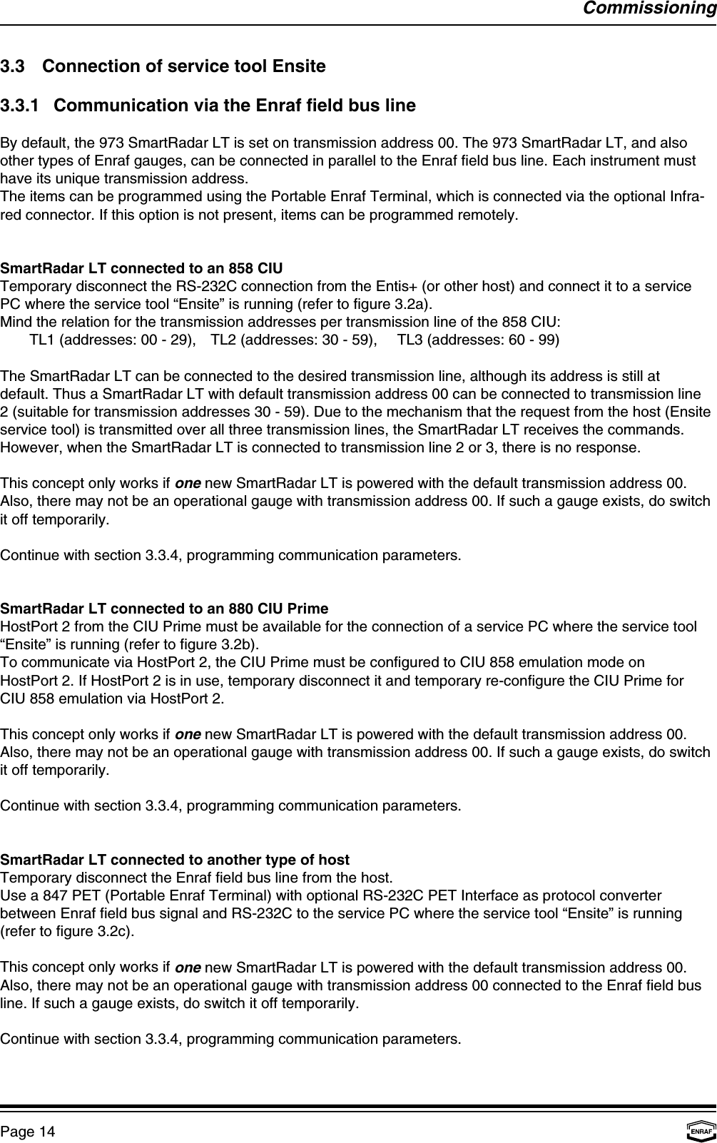 CommissioningPage 143.3 Connection of service tool Ensite3.3.1 Communication via the Enraf field bus lineBy default, the 973 SmartRadar LT is set on transmission address 00. The 973 SmartRadar LT, and alsoother types of Enraf gauges, can be connected in parallel to the Enraf field bus line. Each instrument musthave its unique transmission address.The items can be programmed using the Portable Enraf Terminal, which is connected via the optional Infra-red connector. If this option is not present, items can be programmed remotely.SmartRadar LT connected to an 858 CIUTemporary disconnect the RS-232C connection from the Entis+ (or other host) and connect it to a servicePC where the service tool “Ensite” is running (refer to figure 3.2a).Mind the relation for the transmission addresses per transmission line of the 858 CIU:TL1 (addresses: 00 - 29), TL2 (addresses: 30 - 59), TL3 (addresses: 60 - 99)The SmartRadar LT can be connected to the desired transmission line, although its address is still atdefault. Thus a SmartRadar LT with default transmission address 00 can be connected to transmission line2 (suitable for transmission addresses 30 - 59). Due to the mechanism that the request from the host (Ensiteservice tool) is transmitted over all three transmission lines, the SmartRadar LT receives the commands.However, when the SmartRadar LT is connected to transmission line 2 or 3, there is no response.This concept only works if one new SmartRadar LT is powered with the default transmission address 00.Also, there may not be an operational gauge with transmission address 00. If such a gauge exists, do switchit off temporarily.Continue with section 3.3.4, programming communication parameters.SmartRadar LT connected to an 880 CIU PrimeHostPort 2 from the CIU Prime must be available for the connection of a service PC where the service tool“Ensite” is running (refer to figure 3.2b).To communicate via HostPort 2, the CIU Prime must be configured to CIU 858 emulation mode onHostPort 2. If HostPort 2 is in use, temporary disconnect it and temporary re-configure the CIU Prime forCIU 858 emulation via HostPort 2.This concept only works if one new SmartRadar LT is powered with the default transmission address 00.Also, there may not be an operational gauge with transmission address 00. If such a gauge exists, do switchit off temporarily.Continue with section 3.3.4, programming communication parameters.SmartRadar LT connected to another type of hostTemporary disconnect the Enraf field bus line from the host.Use a 847 PET (Portable Enraf Terminal) with optional RS-232C PET Interface as protocol converterbetween Enraf field bus signal and RS-232C to the service PC where the service tool “Ensite” is running(refer to figure 3.2c).This concept only works if one new SmartRadar LT is powered with the default transmission address 00.Also, there may not be an operational gauge with transmission address 00 connected to the Enraf field busline. If such a gauge exists, do switch it off temporarily.Continue with section 3.3.4, programming communication parameters.