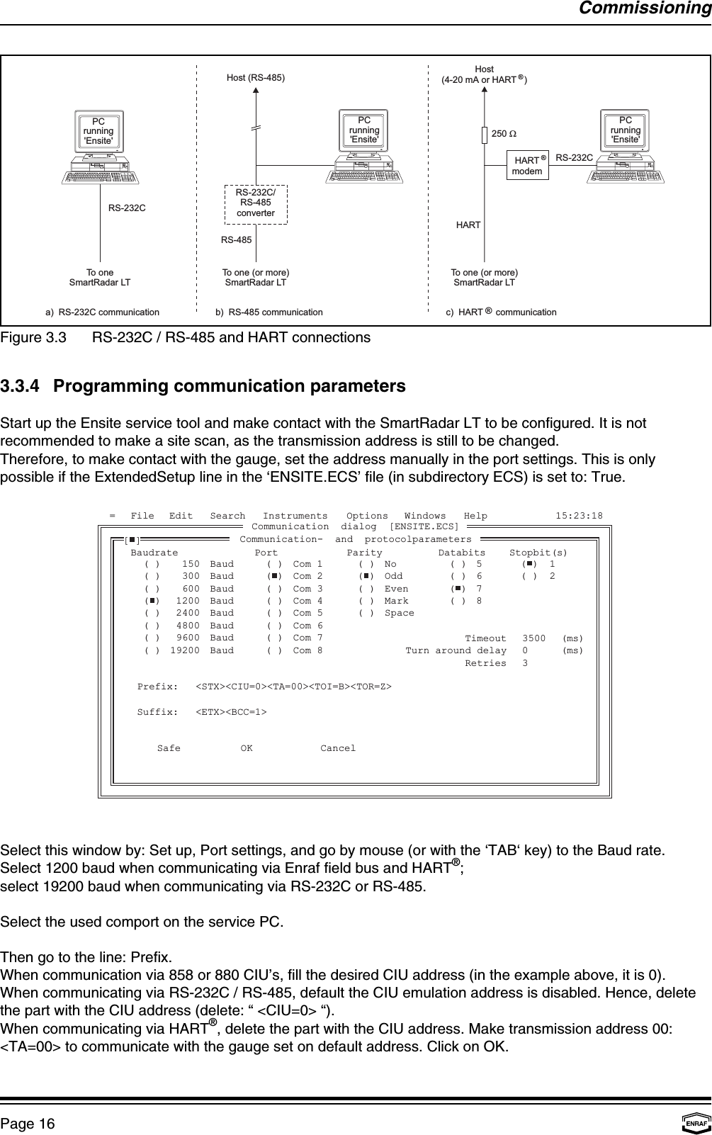 PCrunning&apos;Ensite&apos;a) RS-232C communication b) RS-485 communication c) HART communicationPCrunning&apos;Ensite&apos;RS-232CTo oneSmartRadar LTTo one (or more)SmartRadar LTHost (RS-485)RS-232C/RS-485converterPCrunning&apos;Ensite&apos;To one (or more)SmartRadar LTHost(4-20 mA or HART )®RS-485HART®HARTmodem®250 WRS-232CFile Edit= Search Instruments Options Windows Help 15:23:18BaudrateBaudBaudBaudBaudBaudBaudBaudBaud()()()()()()()()150300600120024004800960019200Port()()()()()()()()Com 1Com 2Com 3Com 4Com 5Com 6Com 7Com 8Parity()()()()()NoOddEvenMarkSpace()()567812()()()()Databits Stopbit(s)Communication dialog [ENSITE.ECS]Communication- and protocolparameters[]Prefix:Suffix:&lt;STX&gt;&lt;CIU=0&gt;&lt;TA=00&gt;&lt;TOI=B&gt;&lt;TOR=Z&gt;&lt;ETX&gt;&lt;BCC=1&gt;OKSafe CancelTimeoutTurn around delayRetries350003(ms)(ms)CommissioningPage 16Figure 3.3 RS-232C / RS-485 and HART connections3.3.4 Programming communication parametersStart up the Ensite service tool and make contact with the SmartRadar LT to be configured. It is notrecommended to make a site scan, as the transmission address is still to be changed.Therefore, to make contact with the gauge, set the address manually in the port settings. This is onlypossible if the ExtendedSetup line in the ‘ENSITE.ECS’ file (in subdirectory ECS) is set to: True.Select this window by: Set up, Port settings, and go by mouse (or with the ‘TAB‘ key) to the Baud rate.Select 1200 baud when communicating via Enraf field bus and HART ;®select 19200 baud when communicating via RS-232C or RS-485.Select the used comport on the service PC.Then go to the line: Prefix.When communication via 858 or 880 CIU’s, fill the desired CIU address (in the example above, it is 0).When communicating via RS-232C / RS-485, default the CIU emulation address is disabled. Hence, deletethe part with the CIU address (delete: “ &lt;CIU=0&gt; “).When communicating via HART , delete the part with the CIU address. Make transmission address 00:®&lt;TA=00&gt; to communicate with the gauge set on default address. Click on OK.