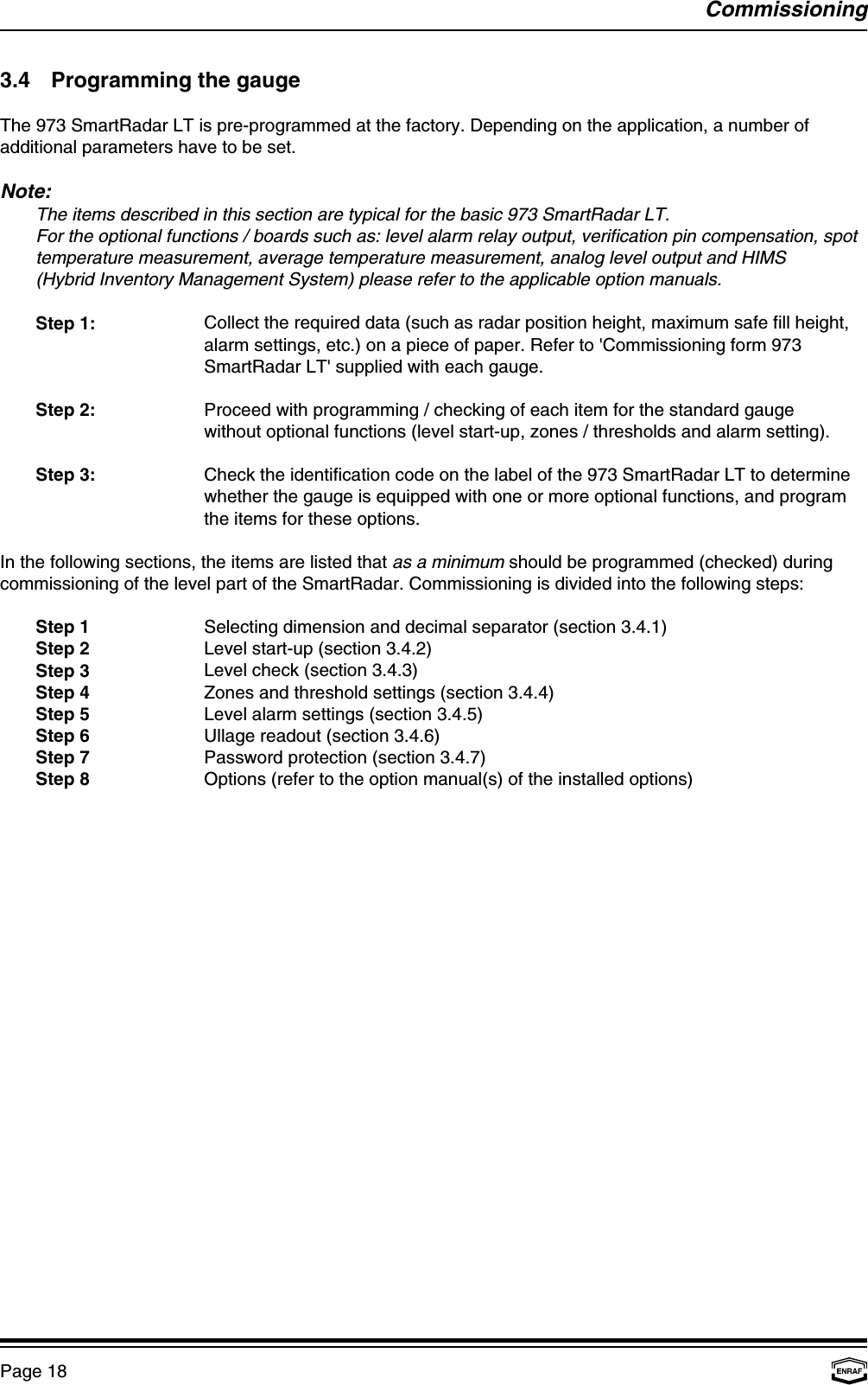 CommissioningPage 183.4 Programming the gaugeThe 973 SmartRadar LT is pre-programmed at the factory. Depending on the application, a number ofadditional parameters have to be set.Note:The items described in this section are typical for the basic 973 SmartRadar LT.For the optional functions / boards such as: level alarm relay output, verification pin compensation, spottemperature measurement, average temperature measurement, analog level output and HIMS (Hybrid Inventory Management System) please refer to the applicable option manuals.Step 1: Collect the required data (such as radar position height, maximum safe fill height,alarm settings, etc.) on a piece of paper. Refer to &apos;Commissioning form 973SmartRadar LT&apos; supplied with each gauge.Step 2: Proceed with programming / checking of each item for the standard gaugewithout optional functions (level start-up, zones / thresholds and alarm setting).Step 3: Check the identification code on the label of the 973 SmartRadar LT to determinewhether the gauge is equipped with one or more optional functions, and programthe items for these options.In the following sections, the items are listed that as a minimum should be programmed (checked) duringcommissioning of the level part of the SmartRadar. Commissioning is divided into the following steps:Step 1 Selecting dimension and decimal separator (section 3.4.1)Step 2 Level start-up (section 3.4.2)Step 3 Level check (section 3.4.3)Step 4 Zones and threshold settings (section 3.4.4)Step 5 Level alarm settings (section 3.4.5)Step 6 Ullage readout (section 3.4.6)Step 7 Password protection (section 3.4.7)Step 8 Options (refer to the option manual(s) of the installed options)