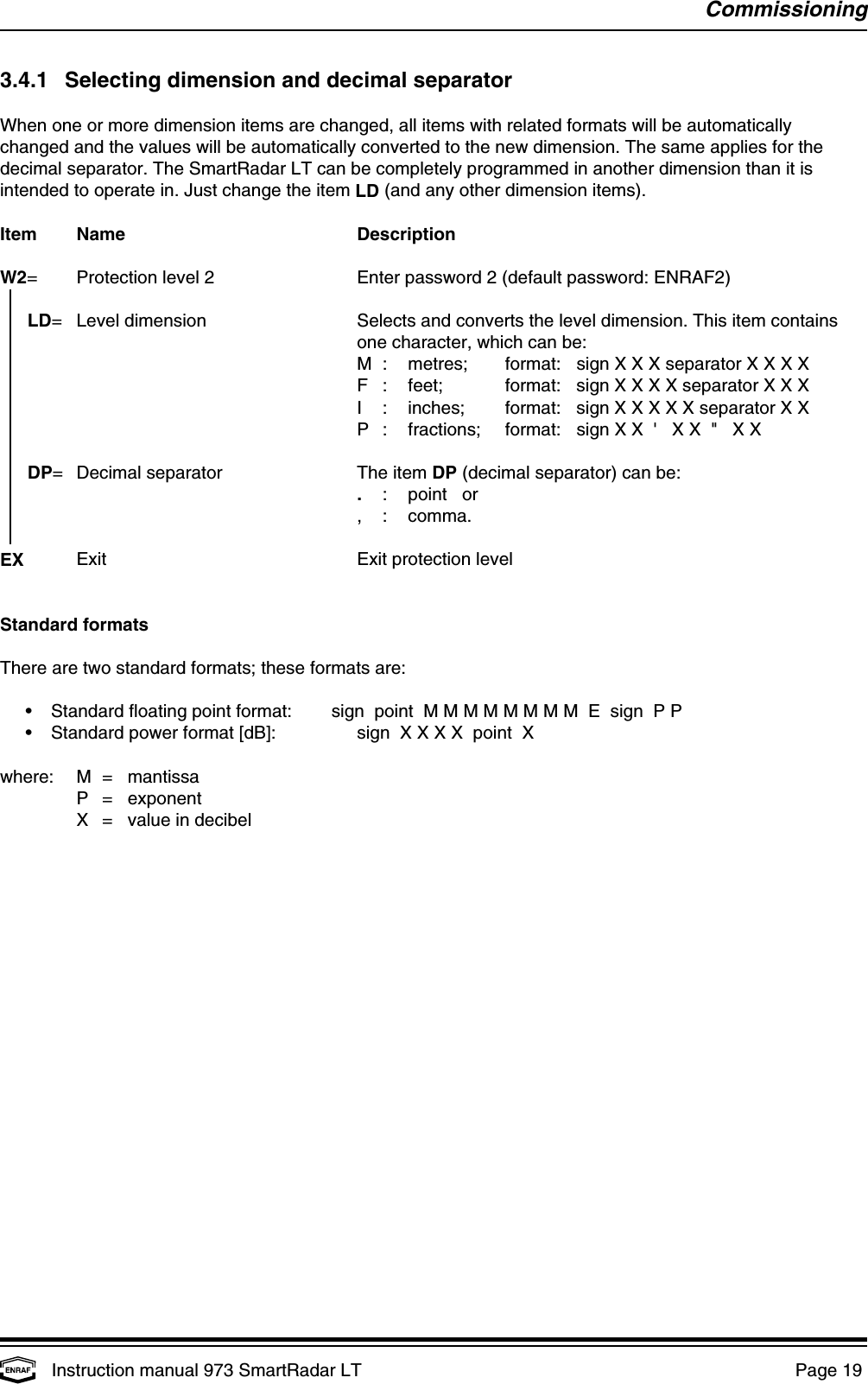 CommissioningInstruction manual 973 SmartRadar LT  Page 19 3.4.1 Selecting dimension and decimal separatorWhen one or more dimension items are changed, all items with related formats will be automaticallychanged and the values will be automatically converted to the new dimension. The same applies for thedecimal separator. The SmartRadar LT can be completely programmed in another dimension than it isintended to operate in. Just change the item LD (and any other dimension items).Item Name DescriptionW2= Protection level 2 Enter password 2 (default password: ENRAF2)  LD= Level dimension Selects and converts the level dimension. This item containsone character, which can be:M : metres; format: sign X X X separator X X X XF : feet; format: sign X X X X separator X X XI : inches; format: sign X X X X X separator X XP : fractions; format: sign X X  &apos;   X X  &quot;   X XDP= Decimal separator The item DP (decimal separator) can be:.: point   or, : comma.EX Exit Exit protection levelStandard formatsThere are two standard formats; these formats are:•Standard floating point format: sign  point  M M M M M M M M  E  sign  P P•Standard power format [dB]: sign  X X X X  point  Xwhere: M =   mantissaP =   exponentX =   value in decibel